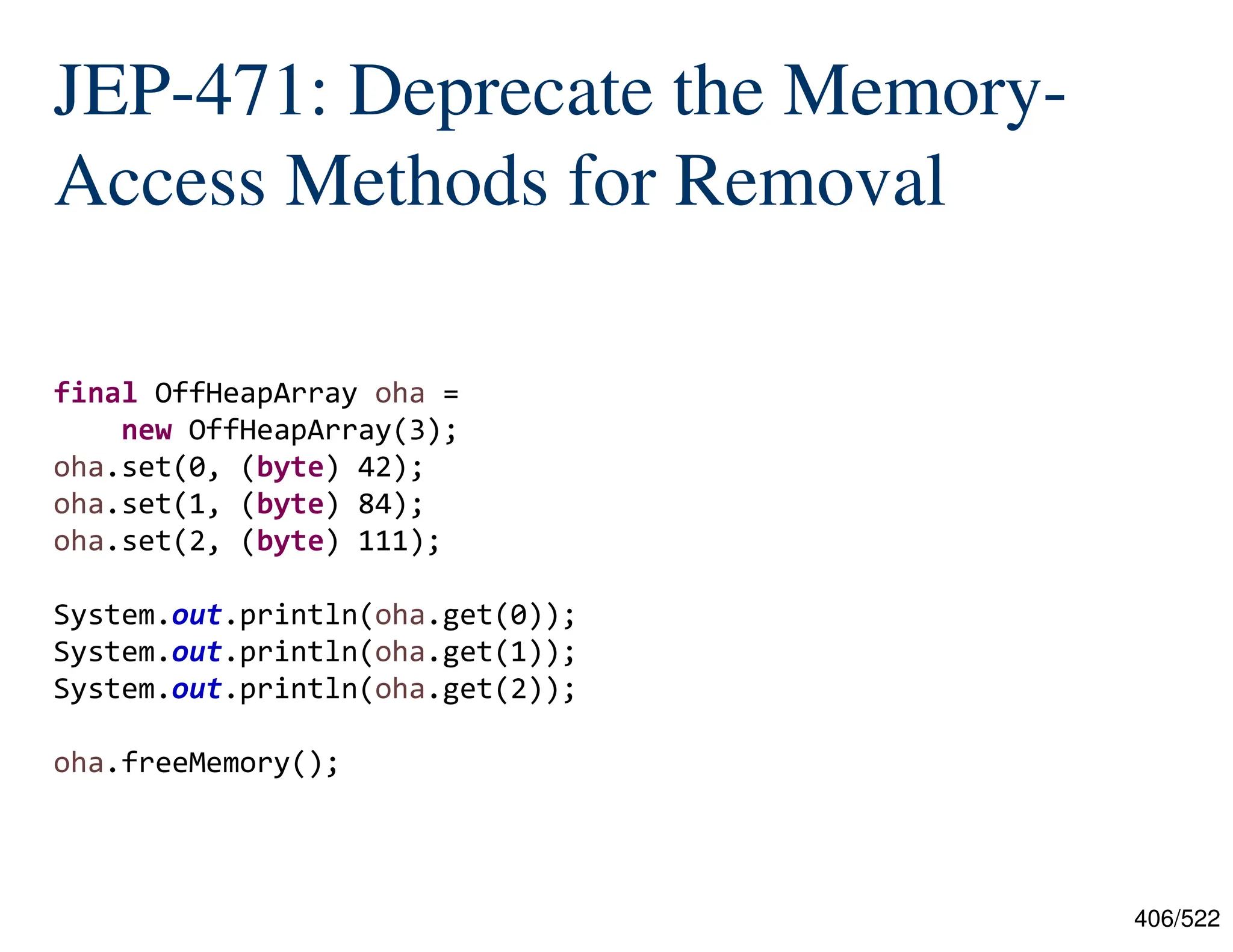 406/522 JEP-471: Deprecate the Memory- Access Methods for Removal final OffHeapArray oha = new OffHeapArray(3); oha.set(0, (byte) 42); oha.set(1, (byte) 84); oha.set(2, (byte) 111); System.out.println(oha.get(0)); System.out.println(oha.get(1)); System.out.println(oha.get(2)); oha.freeMemory(); 