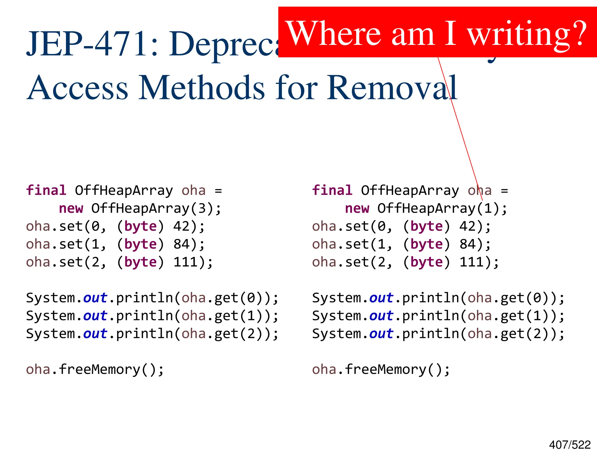 407/522 JEP-471: Deprecate the Memory- Access Methods for Removal final OffHeapArray oha = new OffHeapArray(3); oha.set(0, (byte) 42); oha.set(1, (byte) 84); oha.set(2, (byte) 111); System.out.println(oha.get(0)); System.out.println(oha.get(1)); System.out.println(oha.get(2)); oha.freeMemory(); final OffHeapArray oha = new OffHeapArray(1); oha.set(0, (byte) 42); oha.set(1, (byte) 84); oha.set(2, (byte) 111); System.out.println(oha.get(0)); System.out.println(oha.get(1)); System.out.println(oha.get(2)); oha.freeMemory(); Where am I writing? 