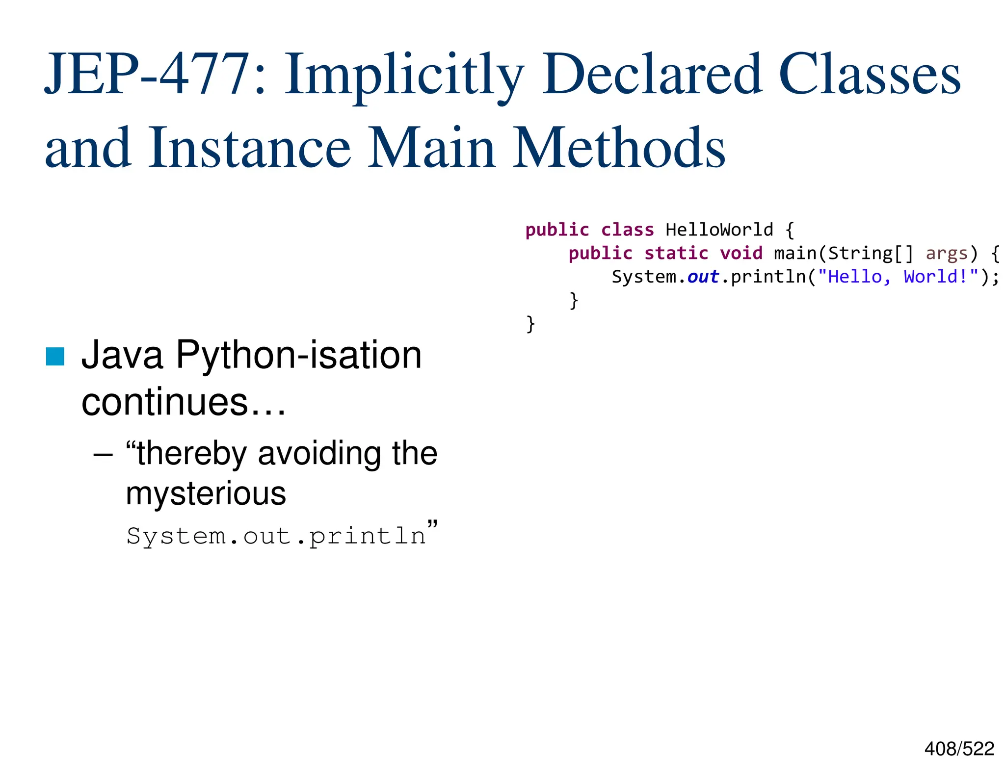 408/522 JEP-477: Implicitly Declared Classes and Instance Main Methods  Java Python-isation continues… – “thereby avoiding the mysterious System.out.println” public class HelloWorld { public static void main(String[] args) { System.out.println("Hello, World!"); } } 