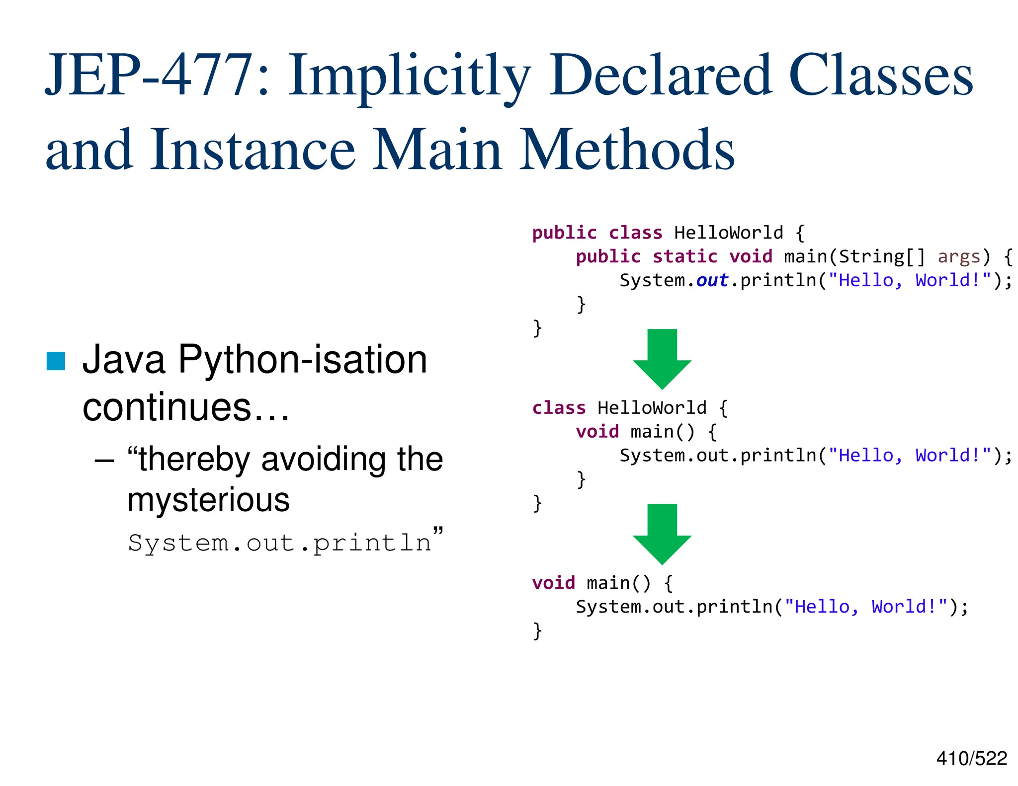 410/522 JEP-477: Implicitly Declared Classes and Instance Main Methods  Java Python-isation continues… – “thereby avoiding the mysterious System.out.println” public class HelloWorld { public static void main(String[] args) { System.out.println("Hello, World!"); } } class HelloWorld { void main() { System.out.println("Hello, World!"); } } void main() { System.out.println("Hello, World!"); } 