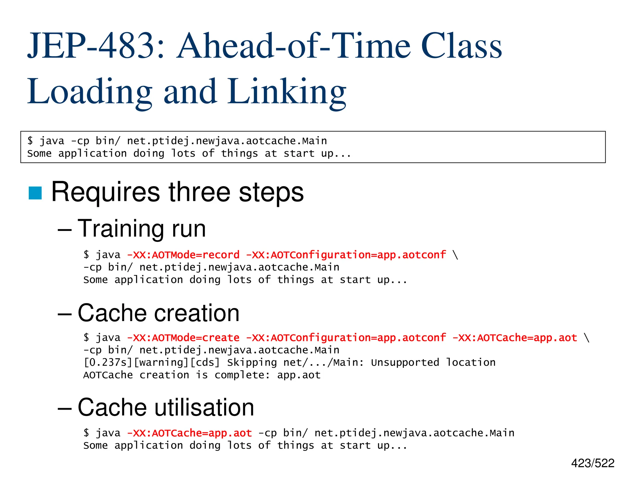 423/522 JEP-483: Ahead-of-Time Class Loading and Linking  Requires three steps – Training run – Cache creation – Cache utilisation $ java -cp bin/ net.ptidej.newjava.aotcache.Main Some application doing lots of things at start up... $ java - - - -XX:AOTMode=record XX:AOTMode=record XX:AOTMode=record XX:AOTMode=record - - - -XX:AOTConfiguration=app.aotconf XX:AOTConfiguration=app.aotconf XX:AOTConfiguration=app.aotconf XX:AOTConfiguration=app.aotconf -cp bin/ net.ptidej.newjava.aotcache.Main Some application doing lots of things at start up... $ java - - - -XX:AOTMode=create XX:AOTMode=create XX:AOTMode=create XX:AOTMode=create - - - -XX:AOTConfiguration=app.aotconf XX:AOTConfiguration=app.aotconf XX:AOTConfiguration=app.aotconf XX:AOTConfiguration=app.aotconf - - - -XX:AOTCache=app.aot XX:AOTCache=app.aot XX:AOTCache=app.aot XX:AOTCache=app.aot -cp bin/ net.ptidej.newjava.aotcache.Main [0.237s][warning][cds] Skipping net/.../Main: Unsupported location AOTCache creation is complete: app.aot $ java - - - -XX:AOTCache=app.aot XX:AOTCache=app.aot XX:AOTCache=app.aot XX:AOTCache=app.aot -cp bin/ net.ptidej.newjava.aotcache.Main Some application doing lots of things at start up... 