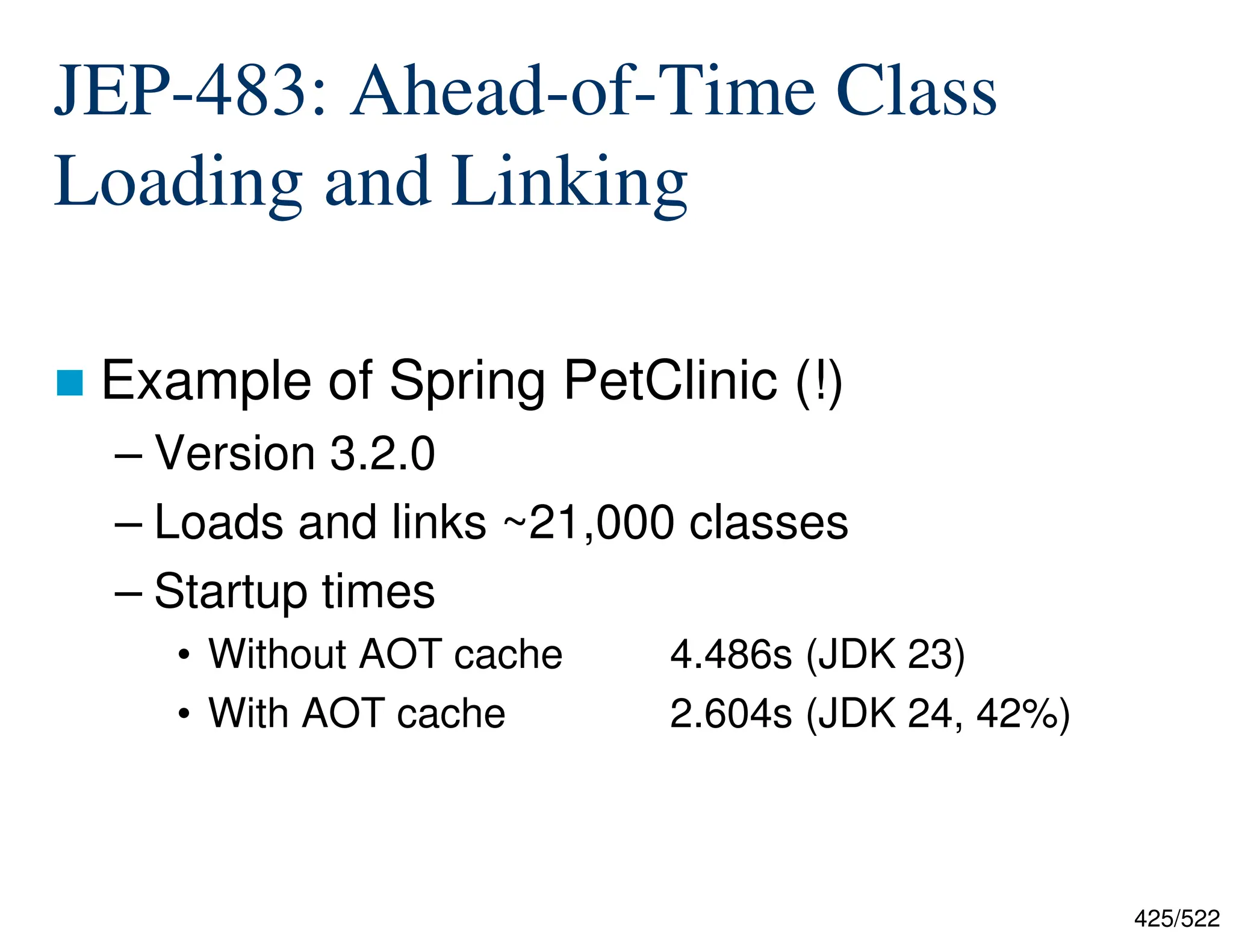 425/522 JEP-483: Ahead-of-Time Class Loading and Linking  Example of Spring PetClinic (!) – Version 3.2.0 – Loads and links ~21,000 classes – Startup times • Without AOT cache 4.486s (JDK 23) • With AOT cache 2.604s (JDK 24, 42%) 