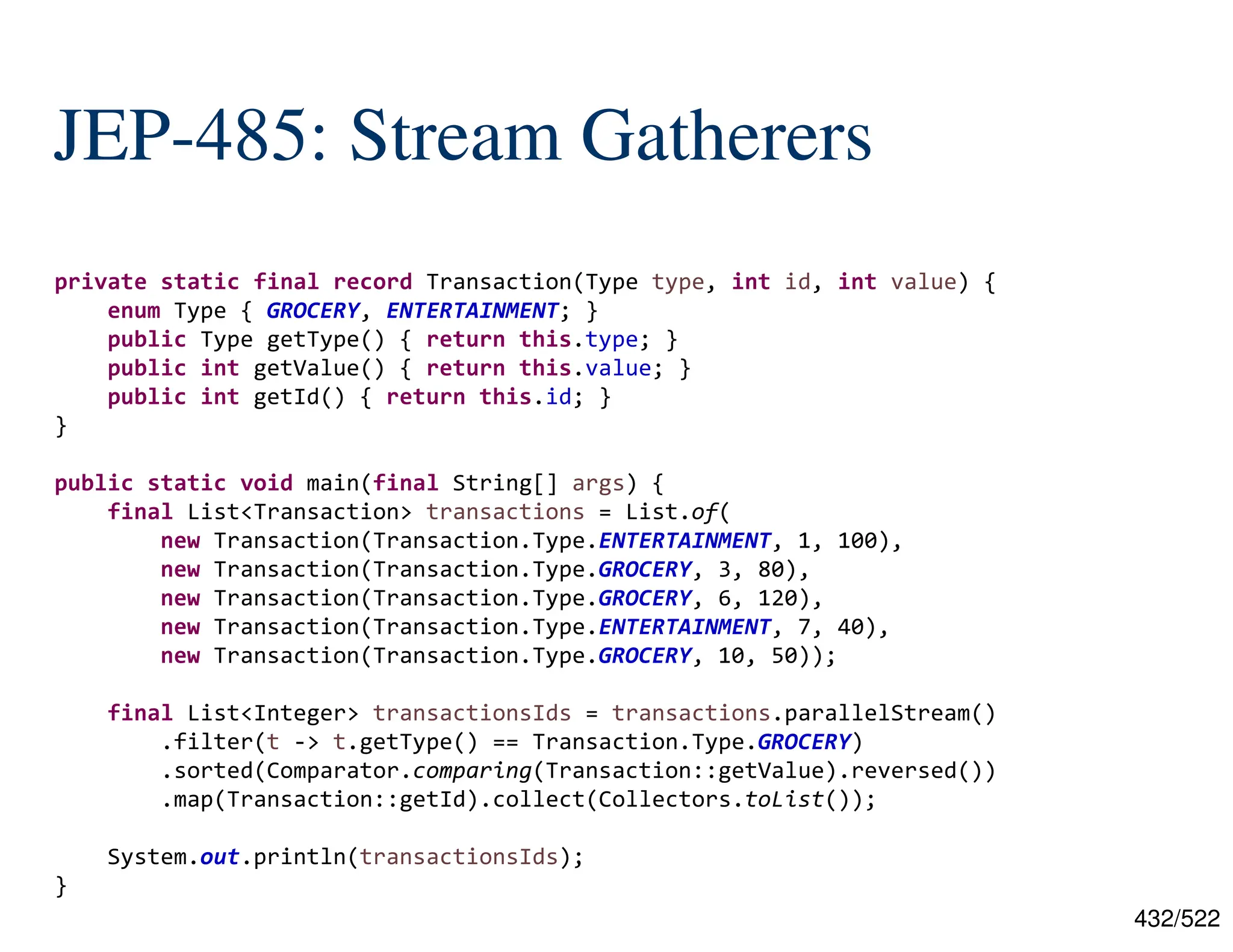 432/522 JEP-485: Stream Gatherers private static final record Transaction(Type type, int id, int value) { enum Type { GROCERY, ENTERTAINMENT; } public Type getType() { return this.type; } public int getValue() { return this.value; } public int getId() { return this.id; } } public static void main(final String[] args) { final List<Transaction> transactions = List.of( new Transaction(Transaction.Type.ENTERTAINMENT, 1, 100), new Transaction(Transaction.Type.GROCERY, 3, 80), new Transaction(Transaction.Type.GROCERY, 6, 120), new Transaction(Transaction.Type.ENTERTAINMENT, 7, 40), new Transaction(Transaction.Type.GROCERY, 10, 50)); final List<Integer> transactionsIds = transactions.parallelStream() .filter(t -> t.getType() == Transaction.Type.GROCERY) .sorted(Comparator.comparing(Transaction::getValue).reversed()) .map(Transaction::getId).collect(Collectors.toList()); System.out.println(transactionsIds); } 