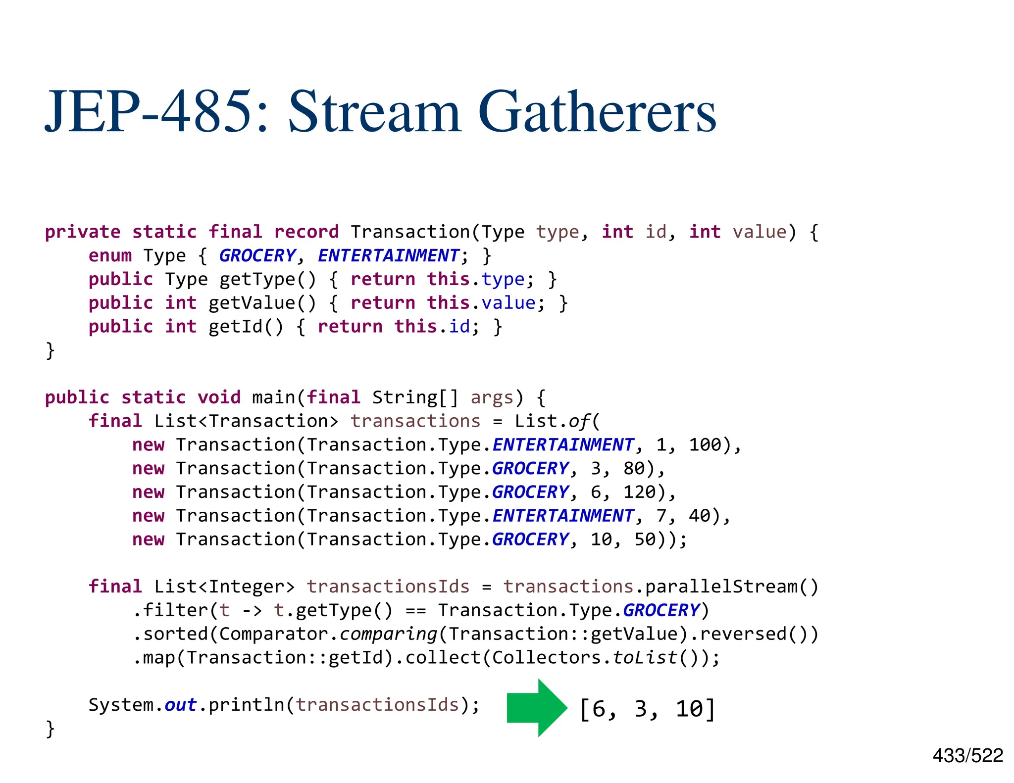 433/522 JEP-485: Stream Gatherers private static final record Transaction(Type type, int id, int value) { enum Type { GROCERY, ENTERTAINMENT; } public Type getType() { return this.type; } public int getValue() { return this.value; } public int getId() { return this.id; } } public static void main(final String[] args) { final List<Transaction> transactions = List.of( new Transaction(Transaction.Type.ENTERTAINMENT, 1, 100), new Transaction(Transaction.Type.GROCERY, 3, 80), new Transaction(Transaction.Type.GROCERY, 6, 120), new Transaction(Transaction.Type.ENTERTAINMENT, 7, 40), new Transaction(Transaction.Type.GROCERY, 10, 50)); final List<Integer> transactionsIds = transactions.parallelStream() .filter(t -> t.getType() == Transaction.Type.GROCERY) .sorted(Comparator.comparing(Transaction::getValue).reversed()) .map(Transaction::getId).collect(Collectors.toList()); System.out.println(transactionsIds); } [6, 3, 10] 
