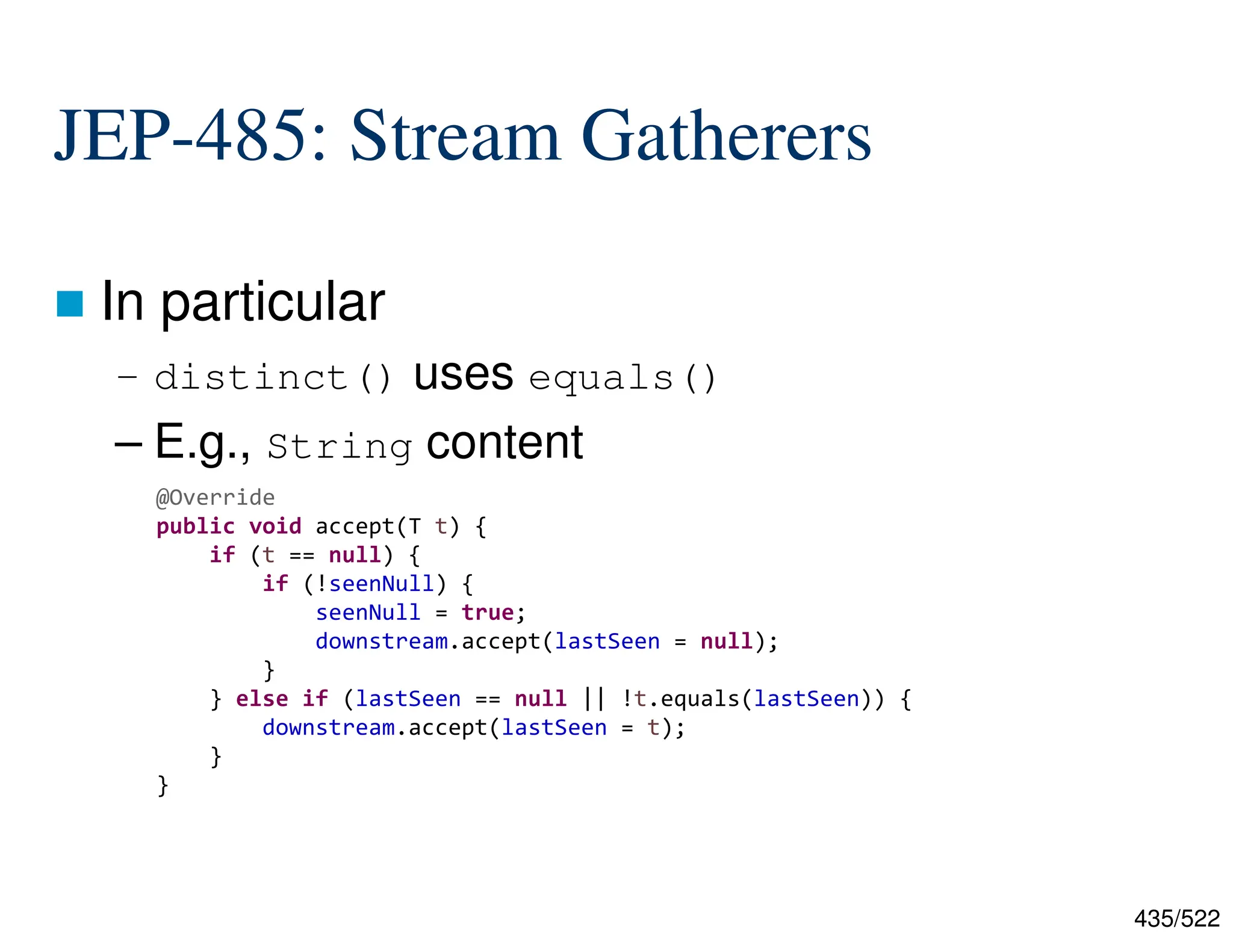 435/522 JEP-485: Stream Gatherers  In particular – distinct() uses equals() – E.g., String content  @Override public void accept(T t) { if (t == null) { if (!seenNull) { seenNull = true; downstream.accept(lastSeen = null); } } else if (lastSeen == null || !t.equals(lastSeen)) { downstream.accept(lastSeen = t); } } 