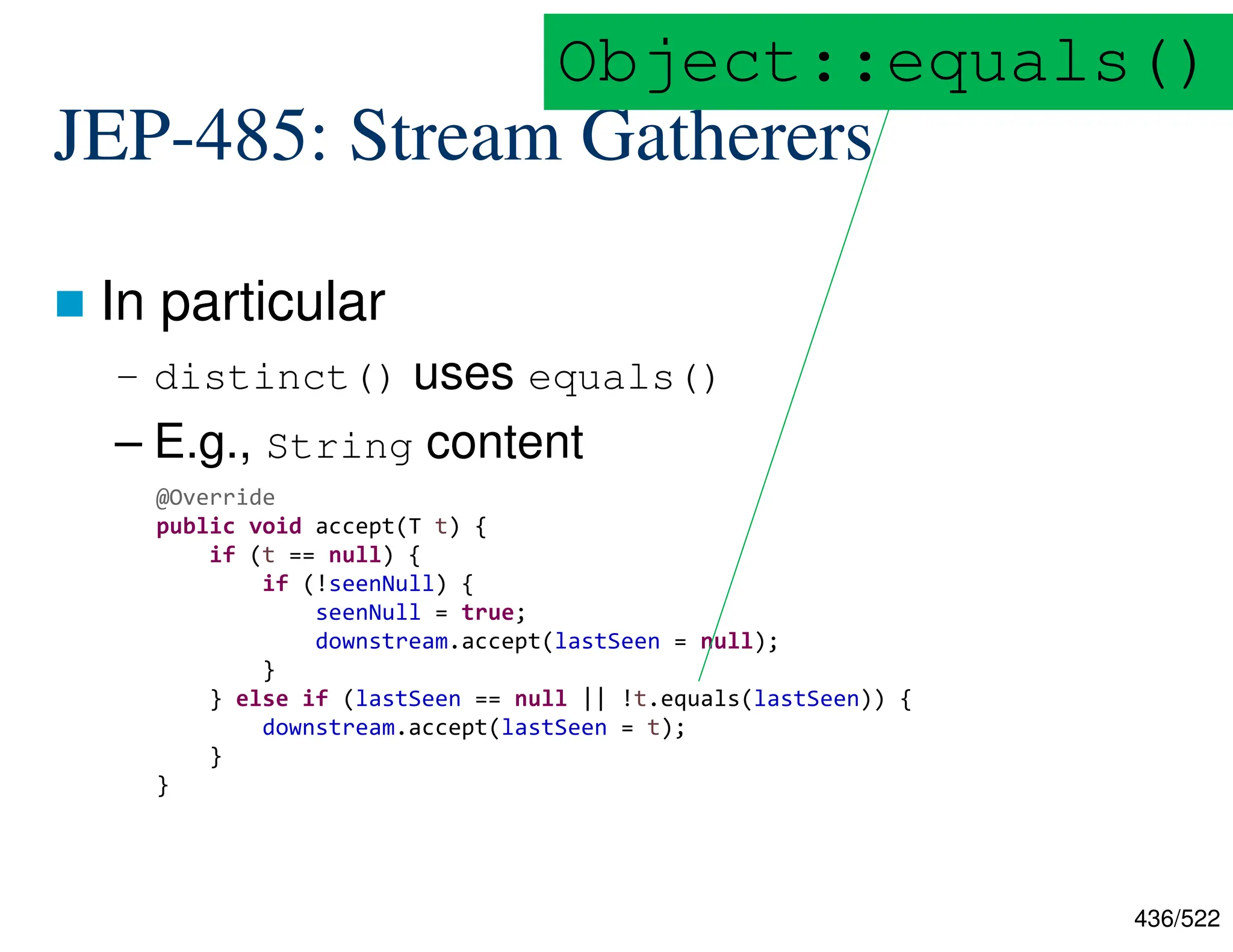 436/522 JEP-485: Stream Gatherers  In particular – distinct() uses equals() – E.g., String content  @Override public void accept(T t) { if (t == null) { if (!seenNull) { seenNull = true; downstream.accept(lastSeen = null); } } else if (lastSeen == null || !t.equals(lastSeen)) { downstream.accept(lastSeen = t); } } Object::equals() 