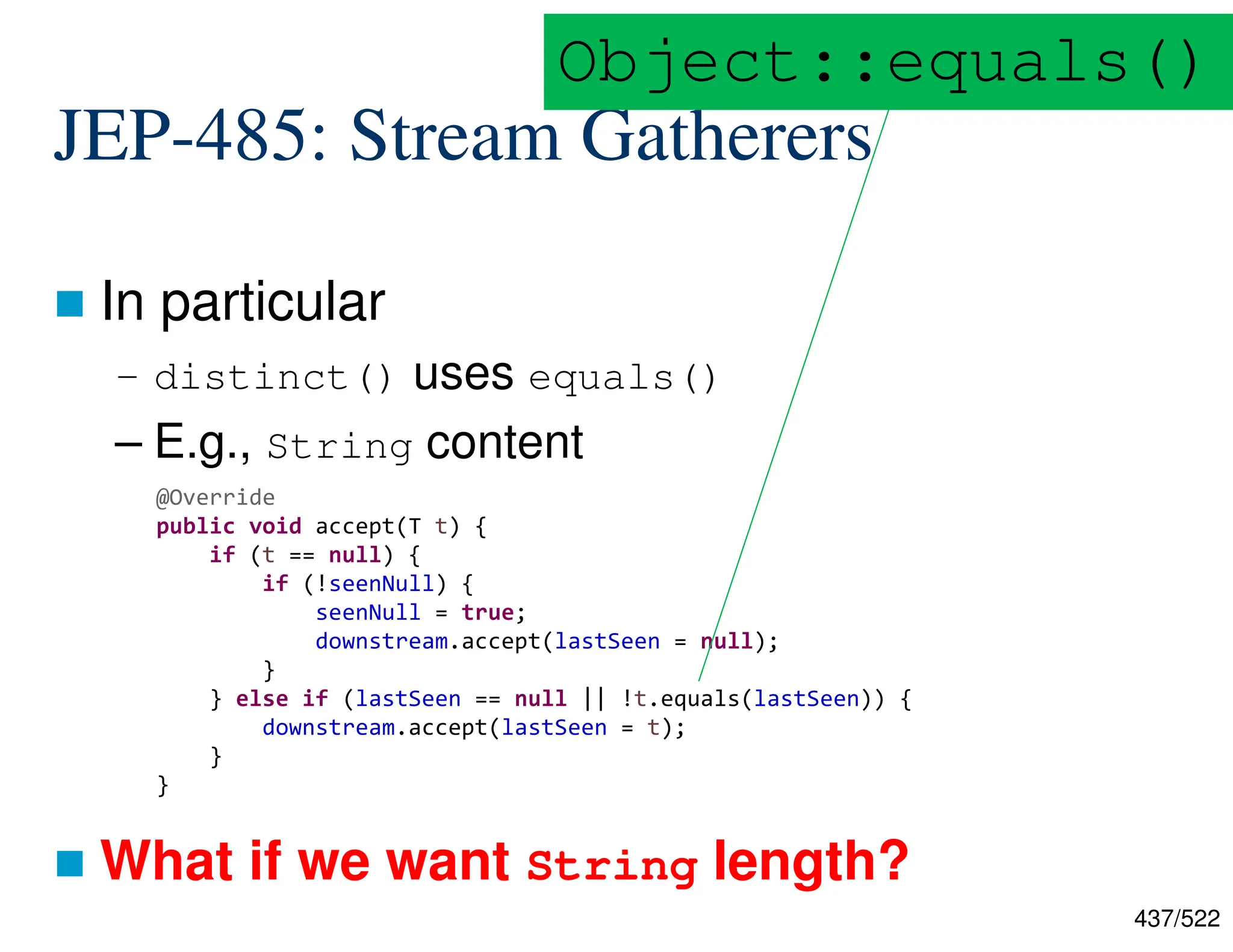 437/522 JEP-485: Stream Gatherers  In particular – distinct() uses equals() – E.g., String content  What if we want String length? @Override public void accept(T t) { if (t == null) { if (!seenNull) { seenNull = true; downstream.accept(lastSeen = null); } } else if (lastSeen == null || !t.equals(lastSeen)) { downstream.accept(lastSeen = t); } } Object::equals() 