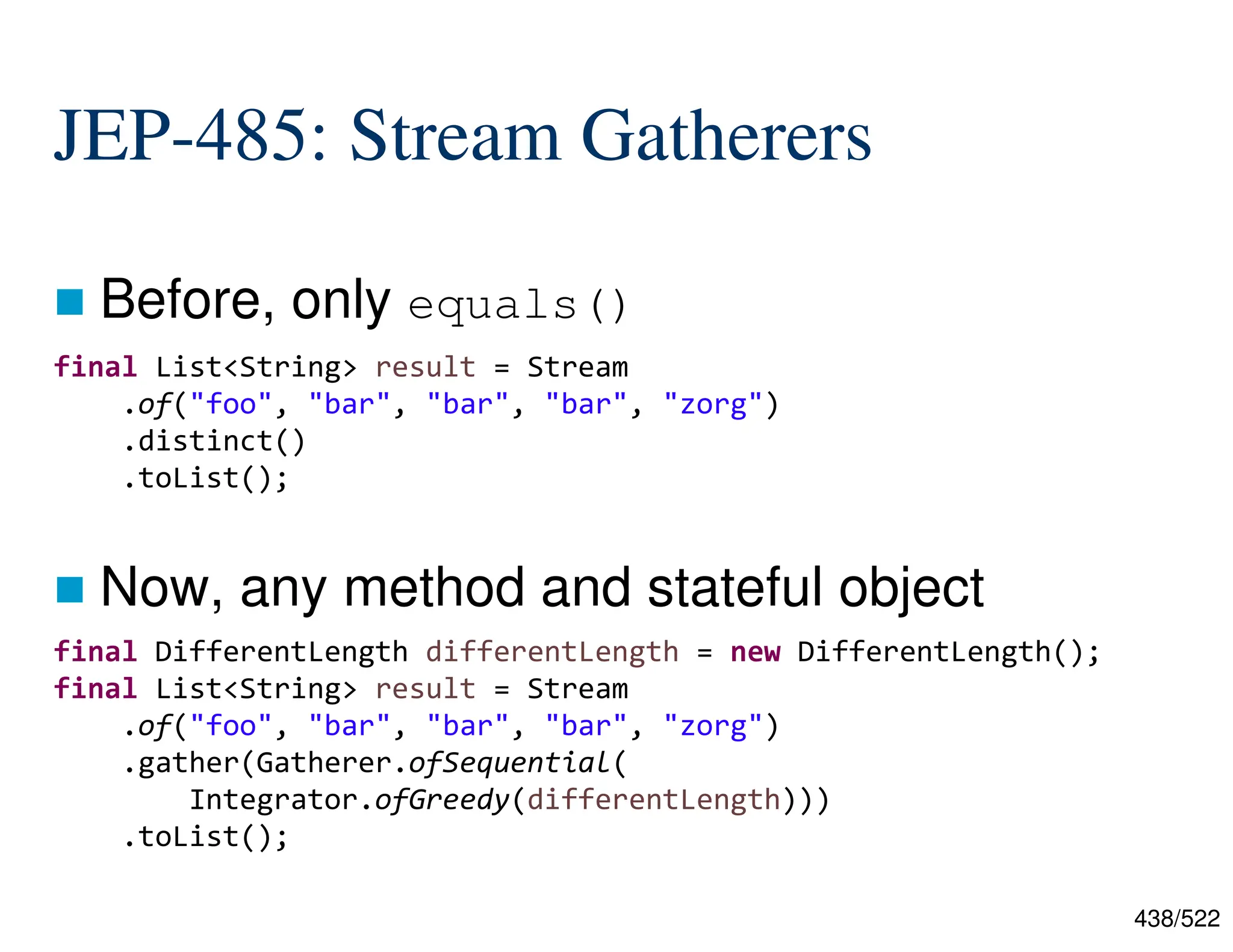 438/522 JEP-485: Stream Gatherers  Before, only equals()  Now, any method and stateful object final List<String> result = Stream .of("foo", "bar", "bar", "bar", "zorg") .distinct() .toList(); final DifferentLength differentLength = new DifferentLength(); final List<String> result = Stream .of("foo", "bar", "bar", "bar", "zorg") .gather(Gatherer.ofSequential( Integrator.ofGreedy(differentLength))) .toList(); 