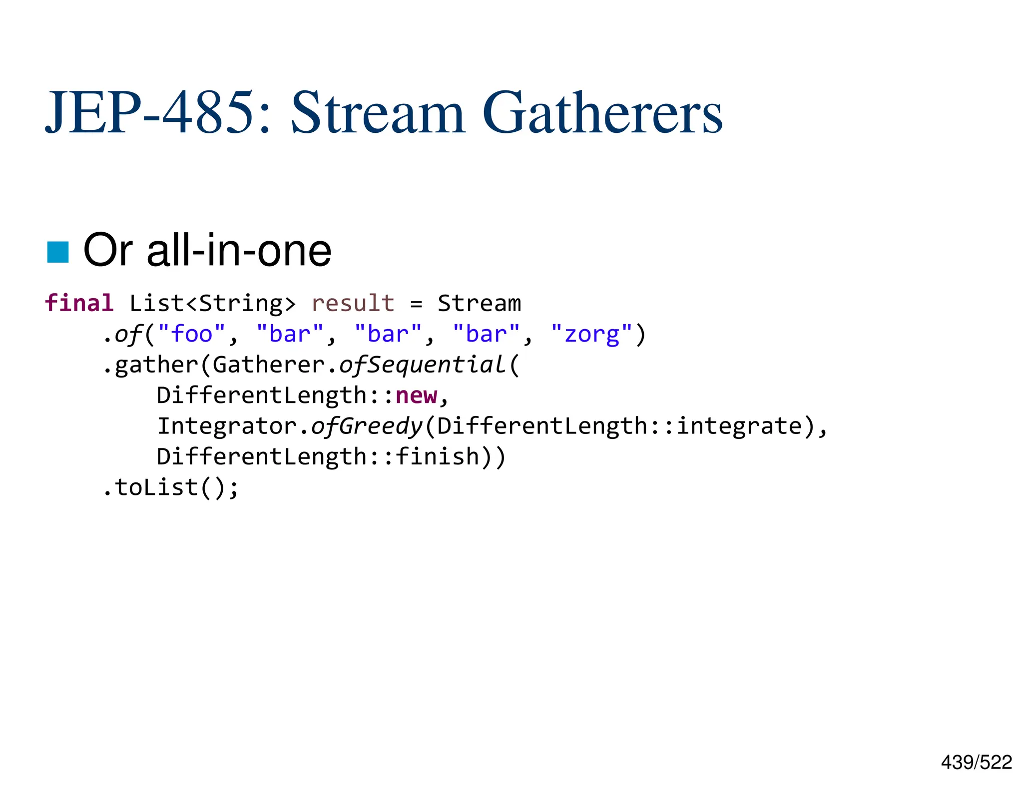 439/522 JEP-485: Stream Gatherers  Or all-in-one final List<String> result = Stream .of("foo", "bar", "bar", "bar", "zorg") .gather(Gatherer.ofSequential( DifferentLength::new, Integrator.ofGreedy(DifferentLength::integrate), DifferentLength::finish)) .toList(); 
