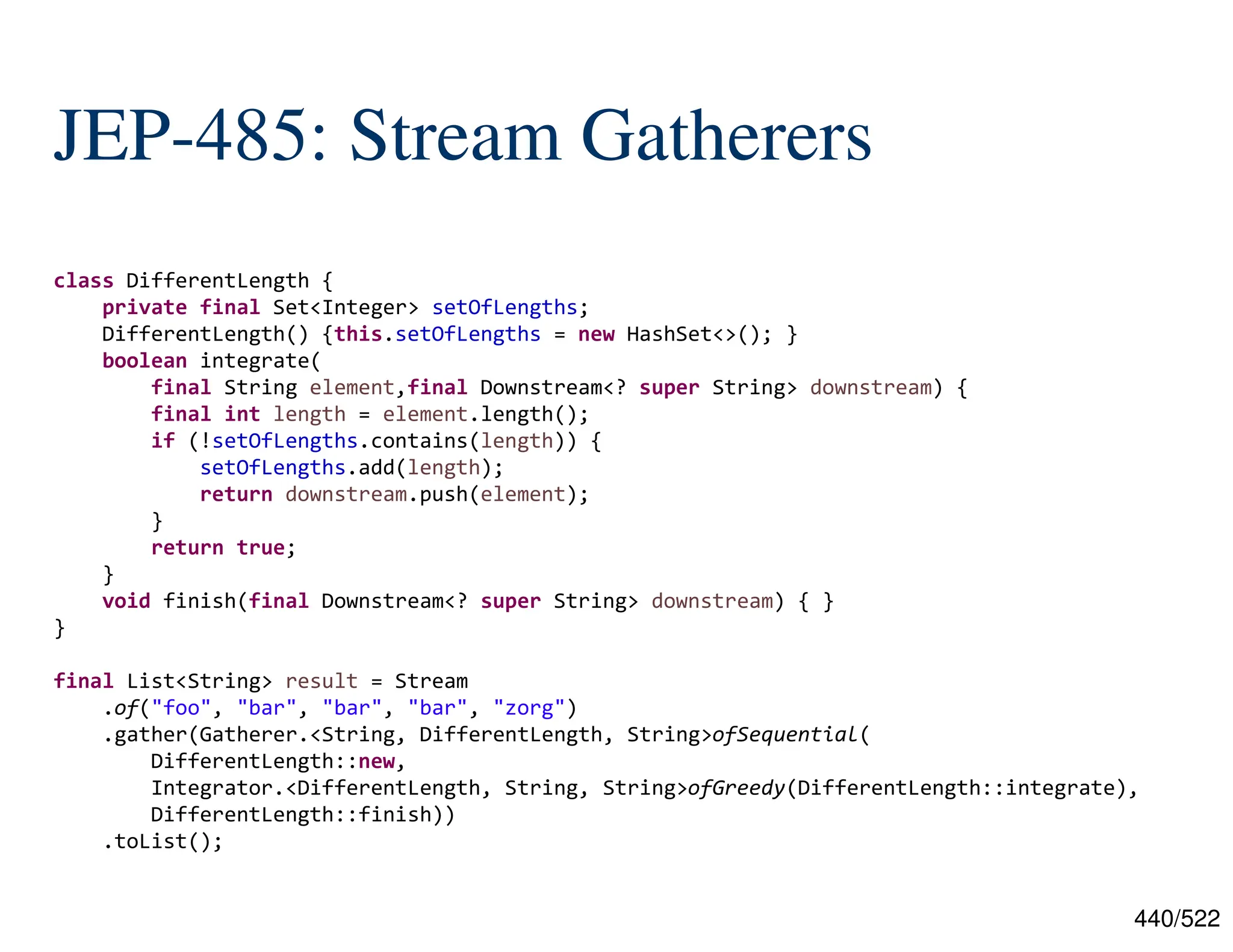 440/522 JEP-485: Stream Gatherers class DifferentLength { private final Set<Integer> setOfLengths; DifferentLength() {this.setOfLengths = new HashSet<>(); } boolean integrate( final String element,final Downstream<? super String> downstream) { final int length = element.length(); if (!setOfLengths.contains(length)) { setOfLengths.add(length); return downstream.push(element); } return true; } void finish(final Downstream<? super String> downstream) { } } final List<String> result = Stream .of("foo", "bar", "bar", "bar", "zorg") .gather(Gatherer.<String, DifferentLength, String>ofSequential( DifferentLength::new, Integrator.<DifferentLength, String, String>ofGreedy(DifferentLength::integrate), DifferentLength::finish)) .toList(); 