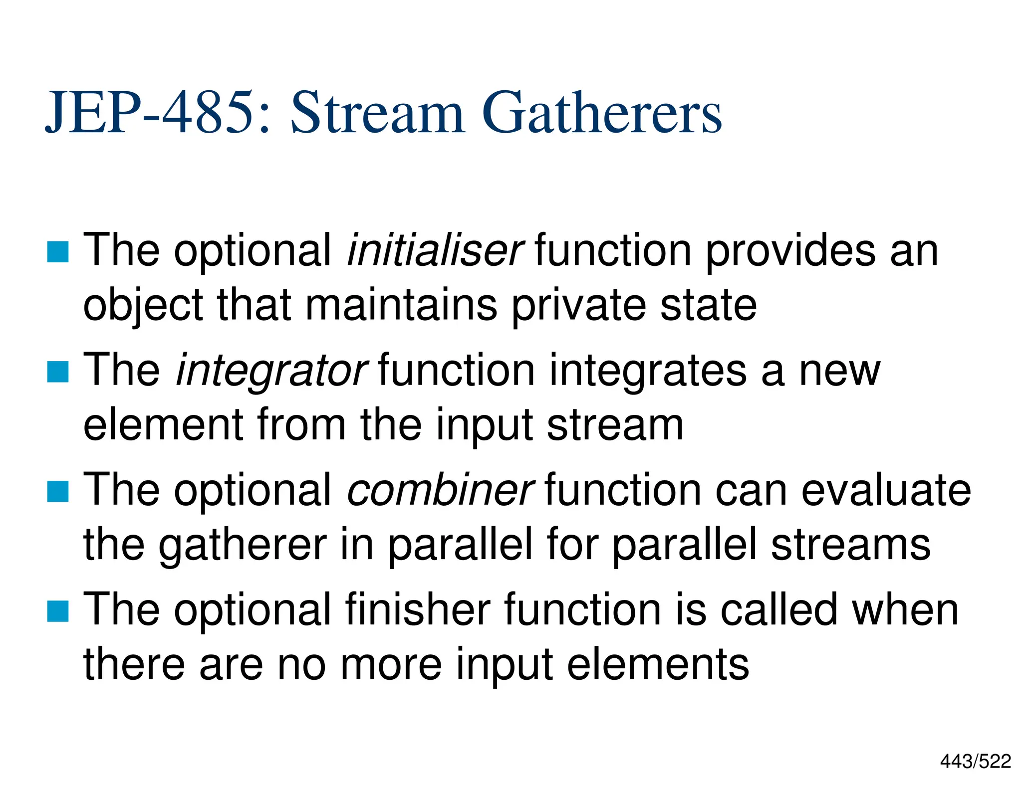 443/522 JEP-485: Stream Gatherers  The optional initialiser function provides an object that maintains private state  The integrator function integrates a new element from the input stream  The optional combiner function can evaluate the gatherer in parallel for parallel streams  The optional finisher function is called when there are no more input elements 