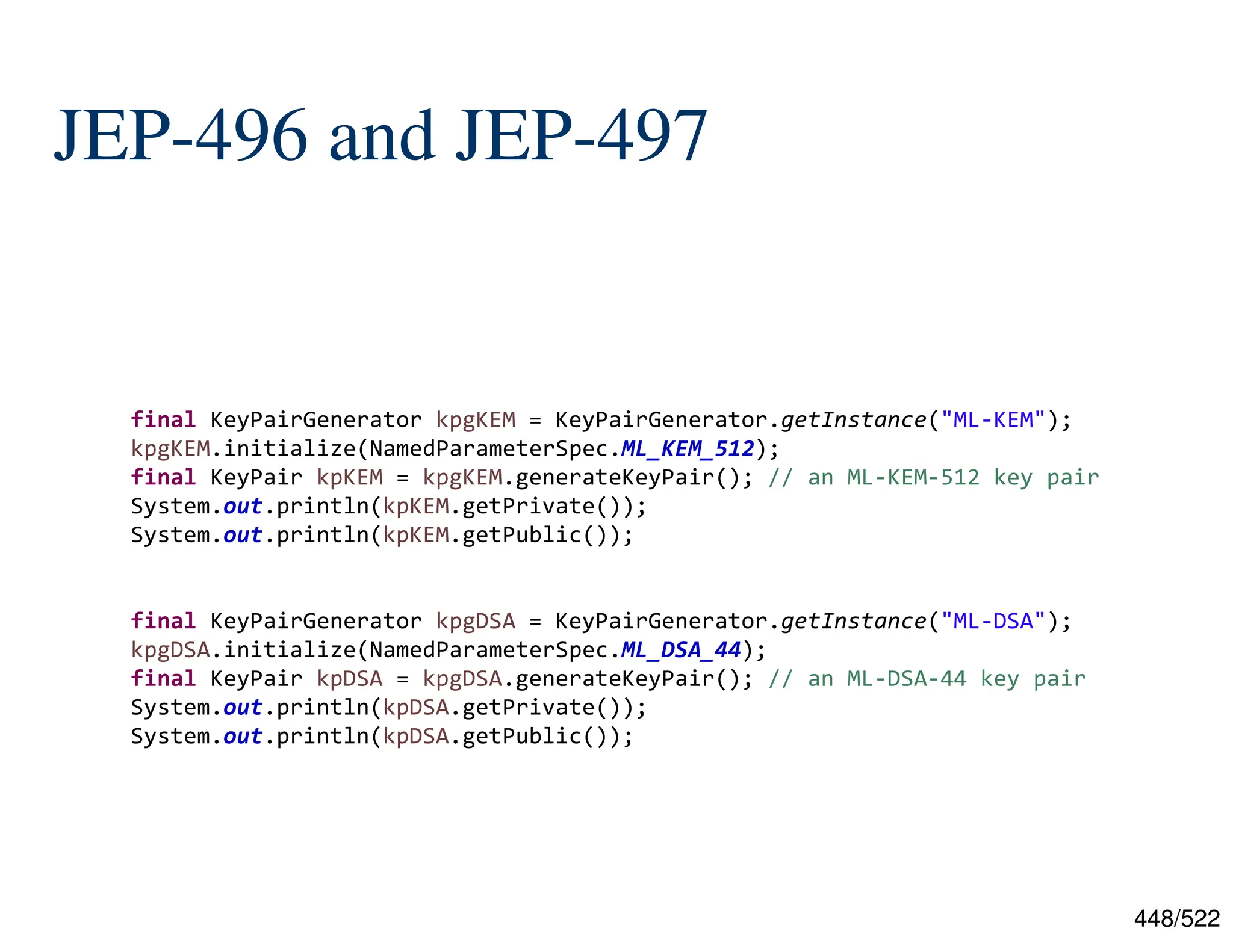 448/522 JEP-496 and JEP-497 final KeyPairGenerator kpgKEM = KeyPairGenerator.getInstance("ML-KEM"); kpgKEM.initialize(NamedParameterSpec.ML_KEM_512); final KeyPair kpKEM = kpgKEM.generateKeyPair(); // an ML-KEM-512 key pair System.out.println(kpKEM.getPrivate()); System.out.println(kpKEM.getPublic()); final KeyPairGenerator kpgDSA = KeyPairGenerator.getInstance("ML-DSA"); kpgDSA.initialize(NamedParameterSpec.ML_DSA_44); final KeyPair kpDSA = kpgDSA.generateKeyPair(); // an ML-DSA-44 key pair System.out.println(kpDSA.getPrivate()); System.out.println(kpDSA.getPublic()); 