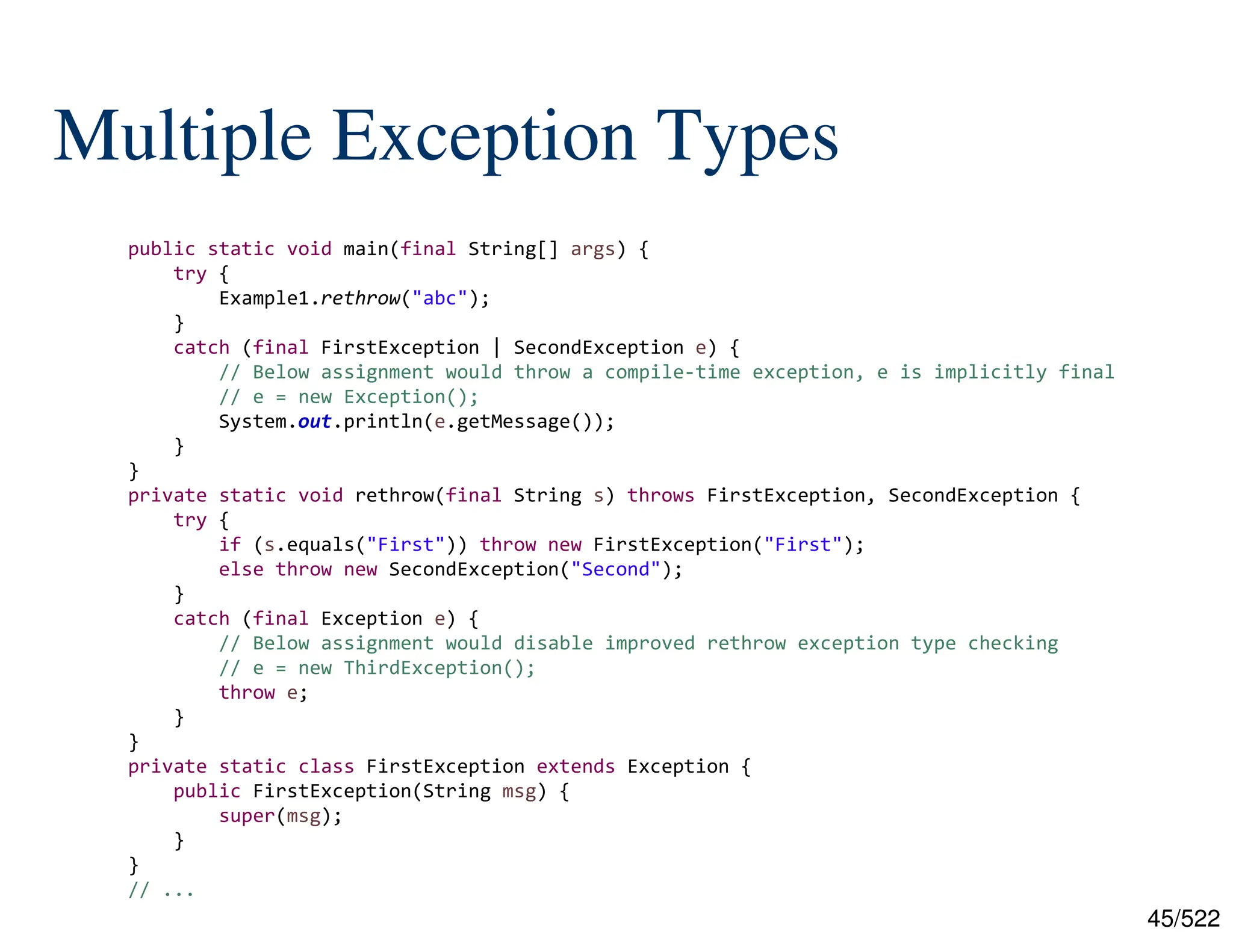 45/522 Multiple Exception Types public static void main(final String[] args) { try { Example1.rethrow("abc"); } catch (final FirstException | SecondException e) { // Below assignment would throw a compile-time exception, e is implicitly final // e = new Exception(); System.out.println(e.getMessage()); } } private static void rethrow(final String s) throws FirstException, SecondException { try { if (s.equals("First")) throw new FirstException("First"); else throw new SecondException("Second"); } catch (final Exception e) { // Below assignment would disable improved rethrow exception type checking // e = new ThirdException(); throw e; } } private static class FirstException extends Exception { public FirstException(String msg) { super(msg); } } // ... 