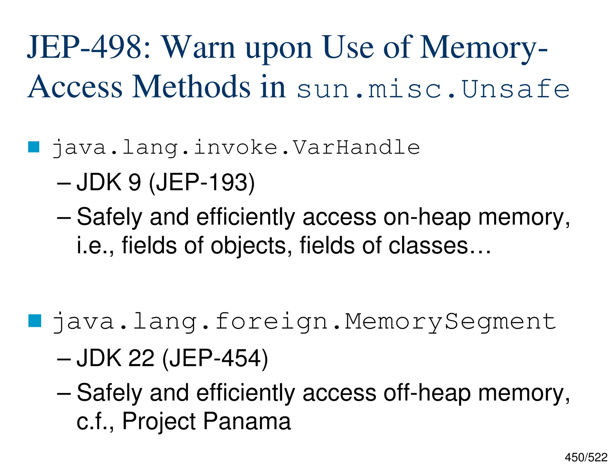 450/522 JEP-498: Warn upon Use of Memory- Access Methods in sun.misc.Unsafe  java.lang.invoke.VarHandle – JDK 9 (JEP-193) – Safely and efficiently access on-heap memory, i.e., fields of objects, fields of classes…  java.lang.foreign.MemorySegment – JDK 22 (JEP-454) – Safely and efficiently access off-heap memory, c.f., Project Panama 
