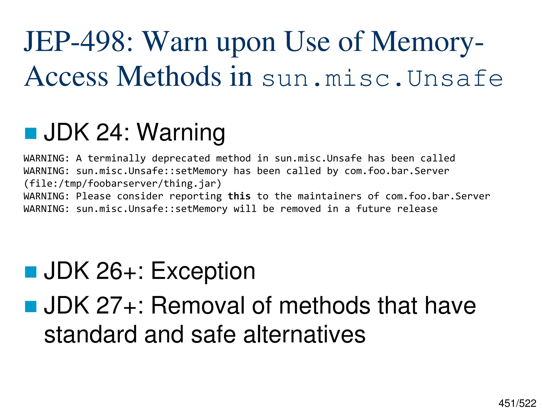451/522 JEP-498: Warn upon Use of Memory- Access Methods in sun.misc.Unsafe  JDK 24: Warning  JDK 26+: Exception  JDK 27+: Removal of methods that have standard and safe alternatives WARNING: A terminally deprecated method in sun.misc.Unsafe has been called WARNING: sun.misc.Unsafe::setMemory has been called by com.foo.bar.Server (file:/tmp/foobarserver/thing.jar) WARNING: Please consider reporting this to the maintainers of com.foo.bar.Server WARNING: sun.misc.Unsafe::setMemory will be removed in a future release 