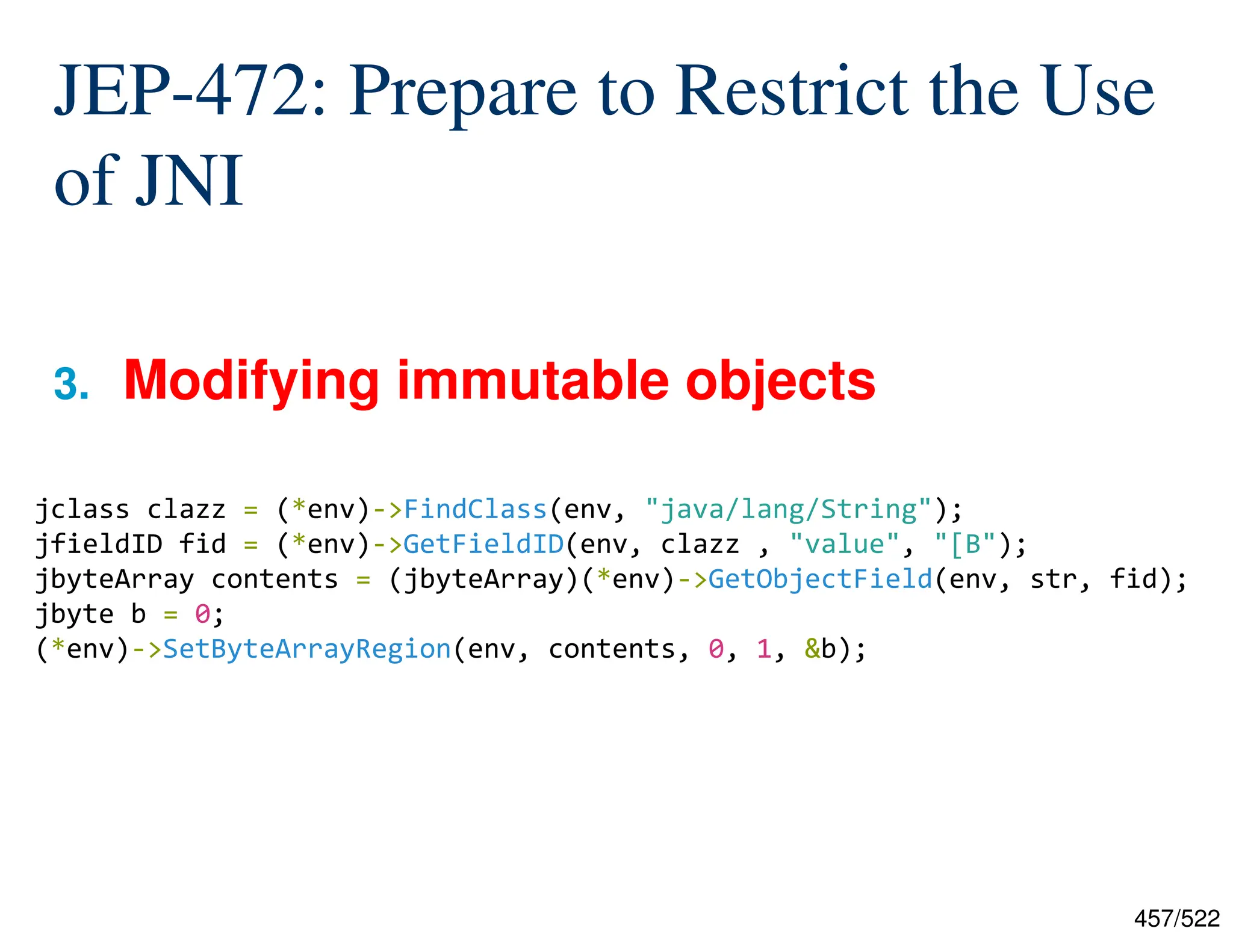 457/522 JEP-472: Prepare to Restrict the Use of JNI 3. Modifying immutable objects jclass clazz = (*env)->FindClass(env, "java/lang/String"); jfieldID fid = (*env)->GetFieldID(env, clazz , "value", "[B"); jbyteArray contents = (jbyteArray)(*env)->GetObjectField(env, str, fid); jbyte b = 0; (*env)->SetByteArrayRegion(env, contents, 0, 1, &b); 