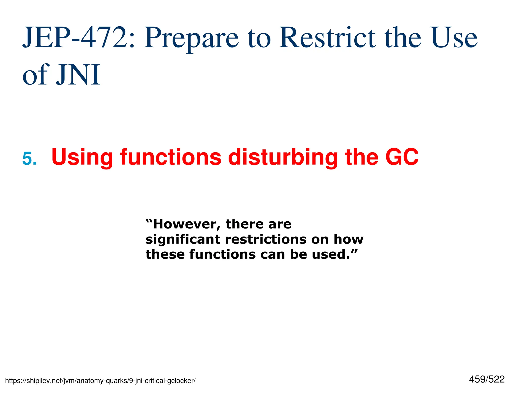 459/522 JEP-472: Prepare to Restrict the Use of JNI 5. Using functions disturbing the GC “However, there are significant restrictions on how these functions can be used.” https://shipilev.net/jvm/anatomy-quarks/9-jni-critical-gclocker/ 
