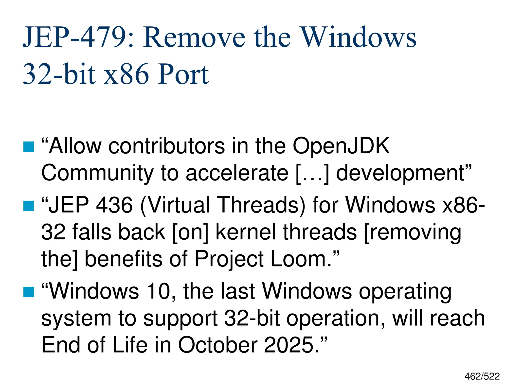 462/522 JEP-479: Remove the Windows 32-bit x86 Port  “Allow contributors in the OpenJDK Community to accelerate […] development”  “JEP 436 (Virtual Threads) for Windows x86- 32 falls back [on] kernel threads [removing the] benefits of Project Loom.”  “Windows 10, the last Windows operating system to support 32-bit operation, will reach End of Life in October 2025.” 
