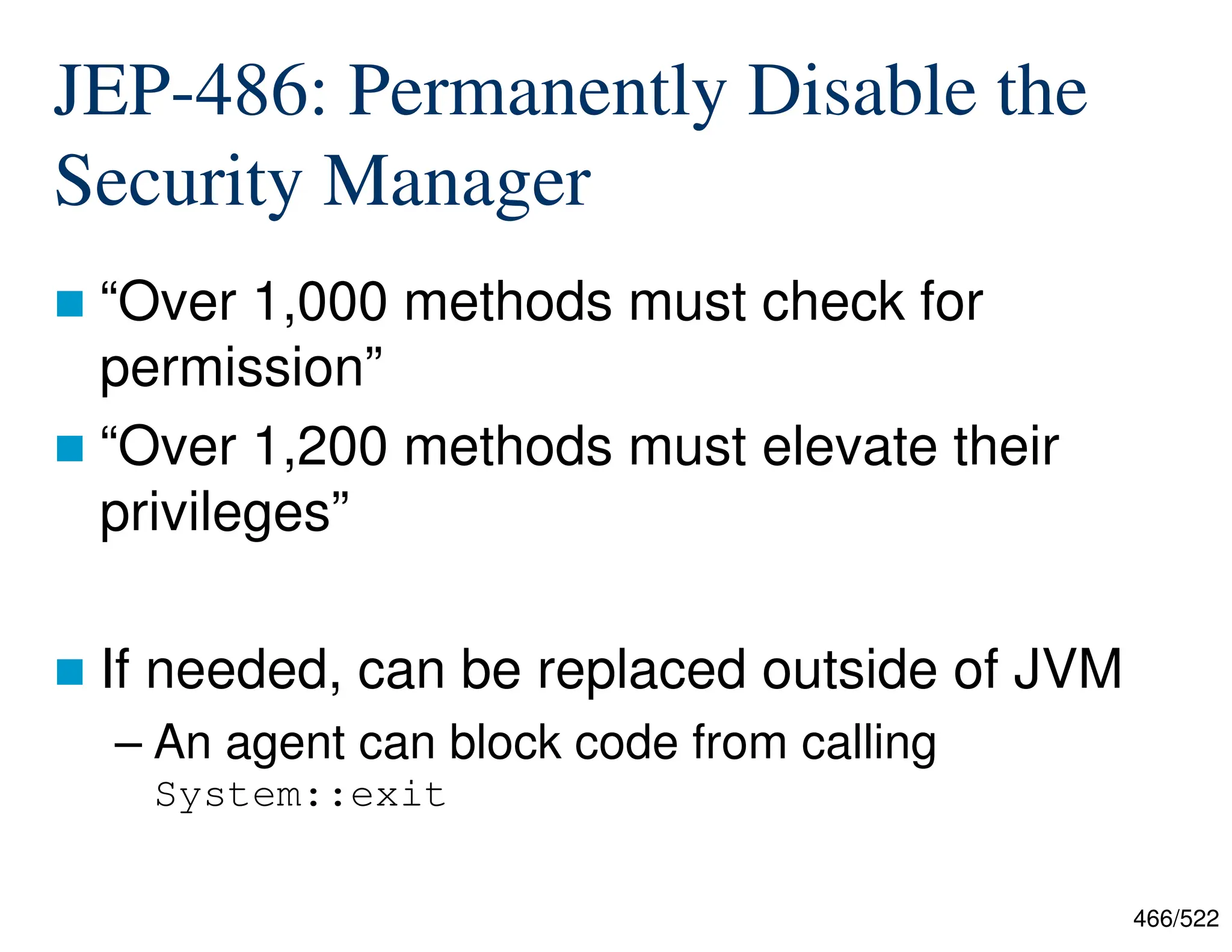 466/522 JEP-486: Permanently Disable the Security Manager  “Over 1,000 methods must check for permission”  “Over 1,200 methods must elevate their privileges”  If needed, can be replaced outside of JVM – An agent can block code from calling System::exit 
