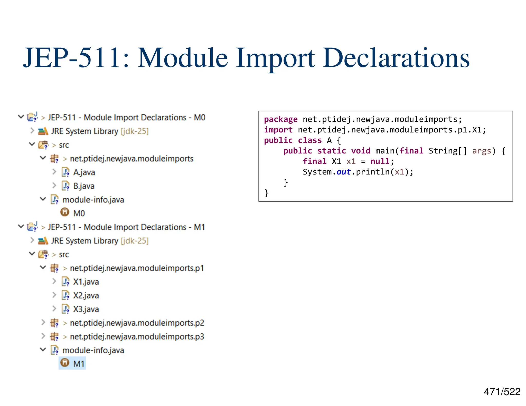471/522 JEP-511: Module Import Declarations package net.ptidej.newjava.moduleimports; import net.ptidej.newjava.moduleimports.p1.X1; public class A { public static void main(final String[] args) { final X1 x1 = null; System.out.println(x1); } } 