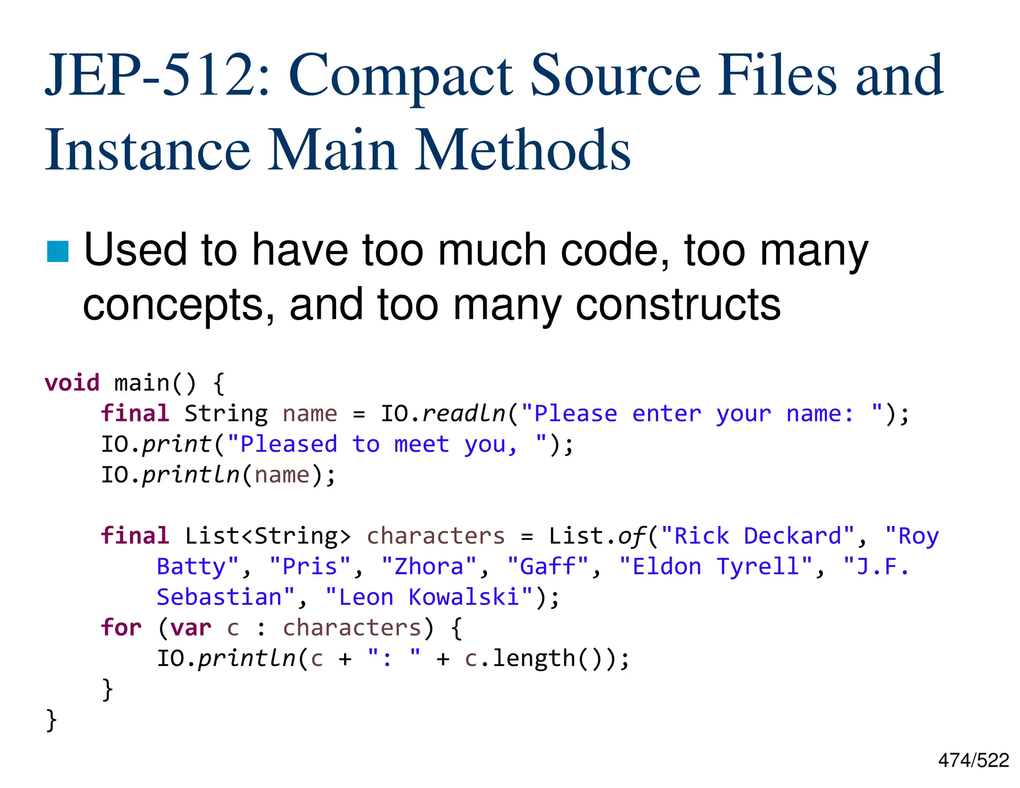 474/522 JEP-512: Compact Source Files and Instance Main Methods  Used to have too much code, too many concepts, and too many constructs void main() { final String name = IO.readln("Please enter your name: "); IO.print("Pleased to meet you, "); IO.println(name); final List<String> characters = List.of("Rick Deckard", "Roy Batty", "Pris", "Zhora", "Gaff", "Eldon Tyrell", "J.F. Sebastian", "Leon Kowalski"); for (var c : characters) { IO.println(c + ": " + c.length()); } } 