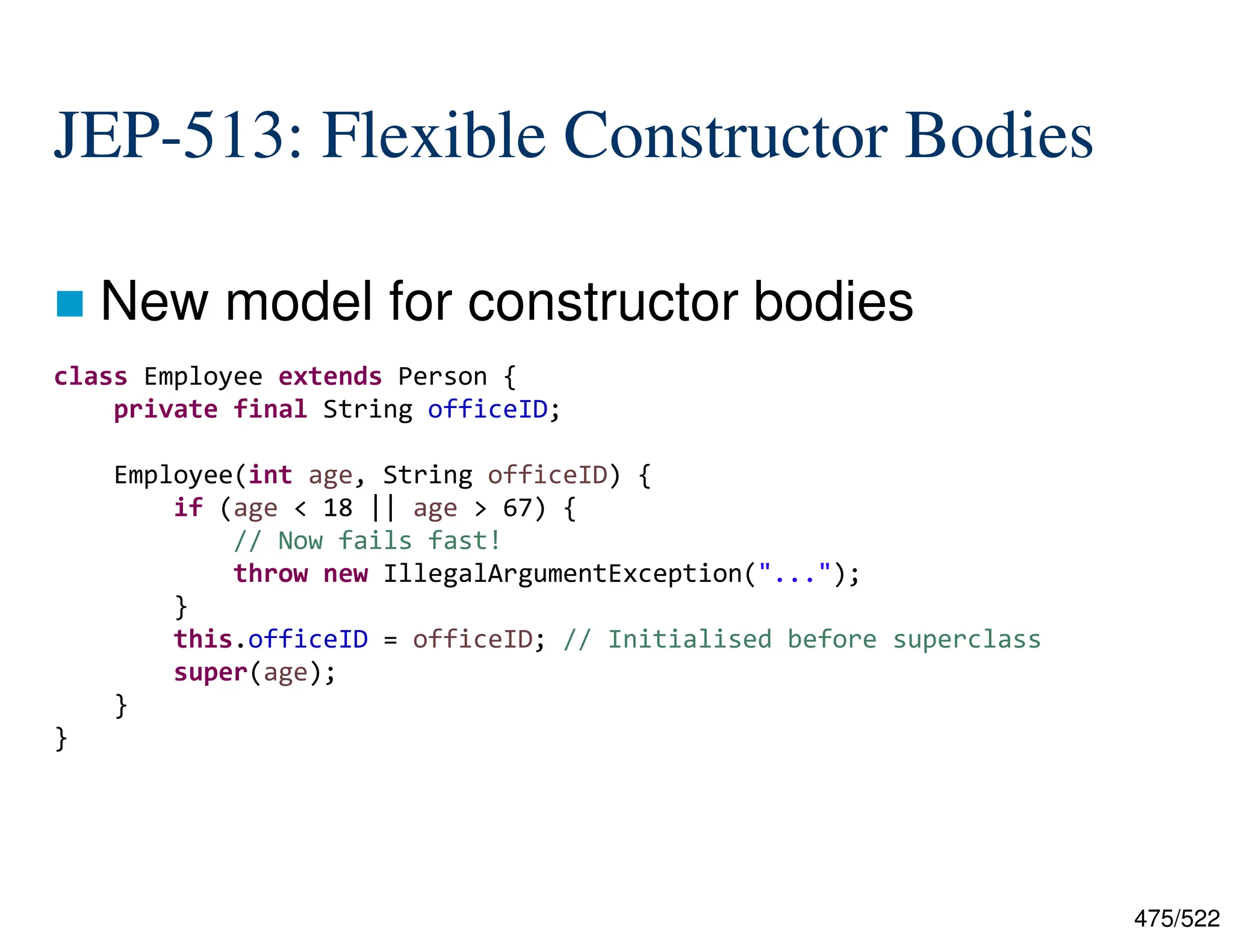 475/522 JEP-513: Flexible Constructor Bodies  New model for constructor bodies class Employee extends Person { private final String officeID; Employee(int age, String officeID) { if (age < 18 || age > 67) { // Now fails fast! throw new IllegalArgumentException("..."); } this.officeID = officeID; // Initialised before superclass super(age); } } 
