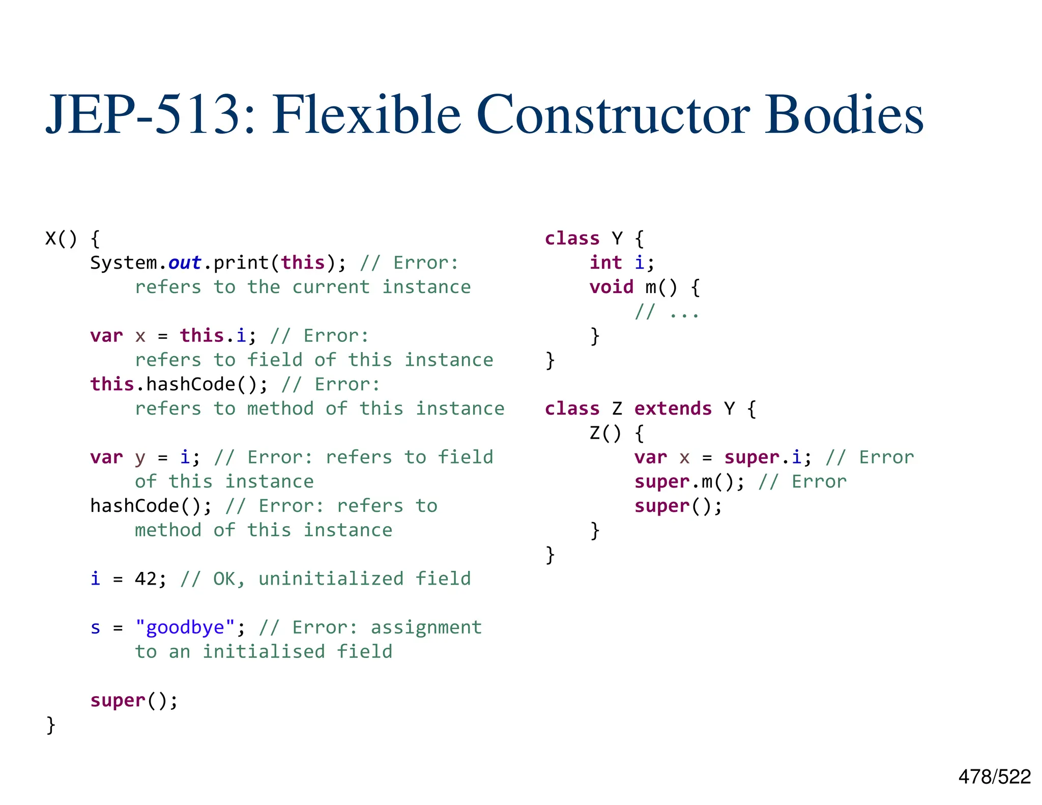 478/522 JEP-513: Flexible Constructor Bodies X() { System.out.print(this); // Error: refers to the current instance var x = this.i; // Error: refers to field of this instance this.hashCode(); // Error: refers to method of this instance var y = i; // Error: refers to field of this instance hashCode(); // Error: refers to method of this instance i = 42; // OK, uninitialized field s = "goodbye"; // Error: assignment to an initialised field super(); } class Y { int i; void m() { // ... } } class Z extends Y { Z() { var x = super.i; // Error super.m(); // Error super(); } } 