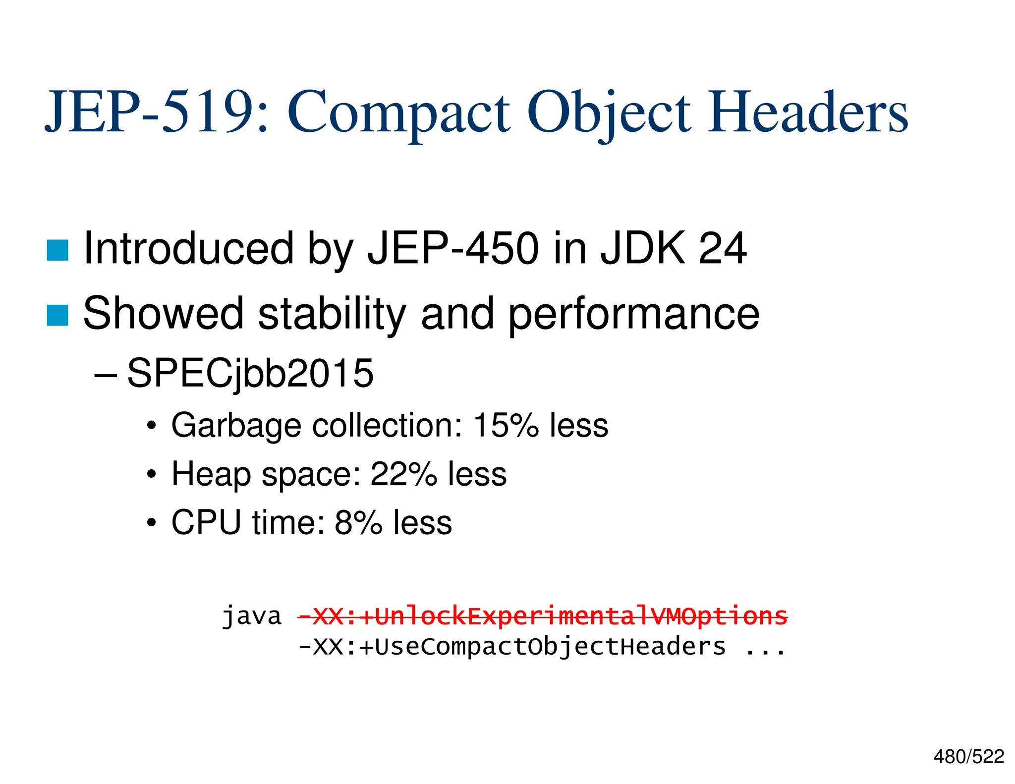 480/522 JEP-519: Compact Object Headers  Introduced by JEP-450 in JDK 24  Showed stability and performance – SPECjbb2015 • Garbage collection: 15% less • Heap space: 22% less • CPU time: 8% less java - - - -XX:+ XX:+ XX:+ XX:+UnlockExperimentalVMOptions UnlockExperimentalVMOptions UnlockExperimentalVMOptions UnlockExperimentalVMOptions -XX:+UseCompactObjectHeaders ... 