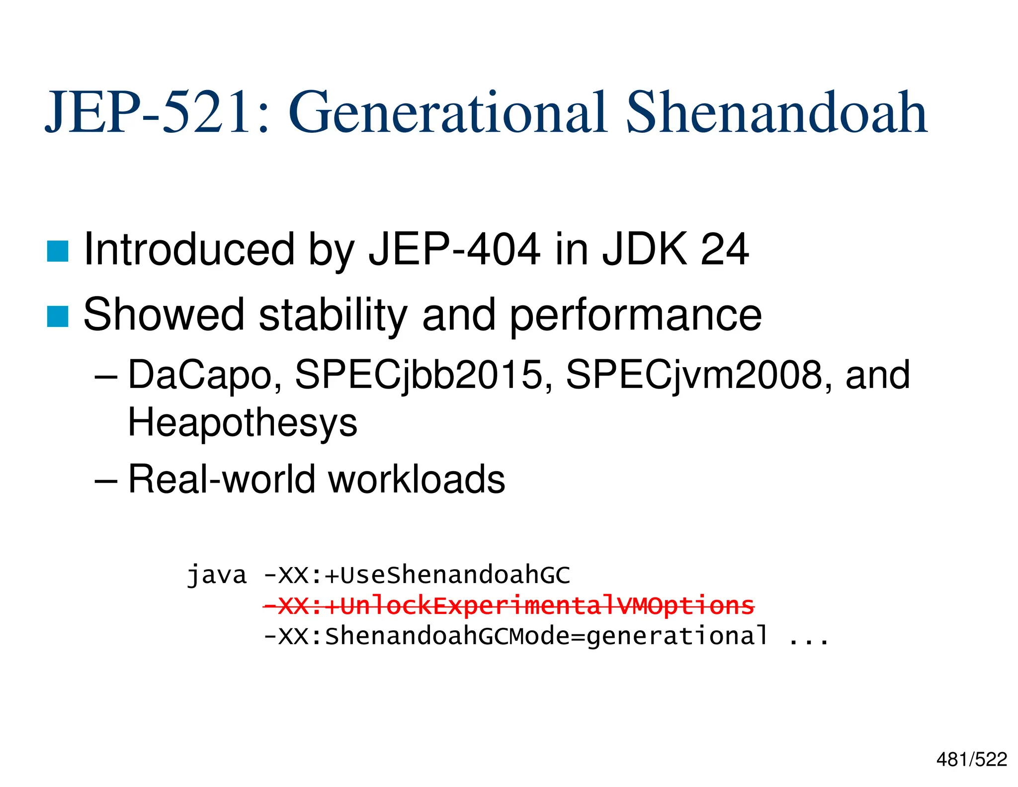481/522 JEP-521: Generational Shenandoah  Introduced by JEP-404 in JDK 24  Showed stability and performance – DaCapo, SPECjbb2015, SPECjvm2008, and Heapothesys – Real-world workloads java -XX:+UseShenandoahGC - - - -XX:+ XX:+ XX:+ XX:+UnlockExperimentalVMOptions UnlockExperimentalVMOptions UnlockExperimentalVMOptions UnlockExperimentalVMOptions -XX:ShenandoahGCMode=generational ... 