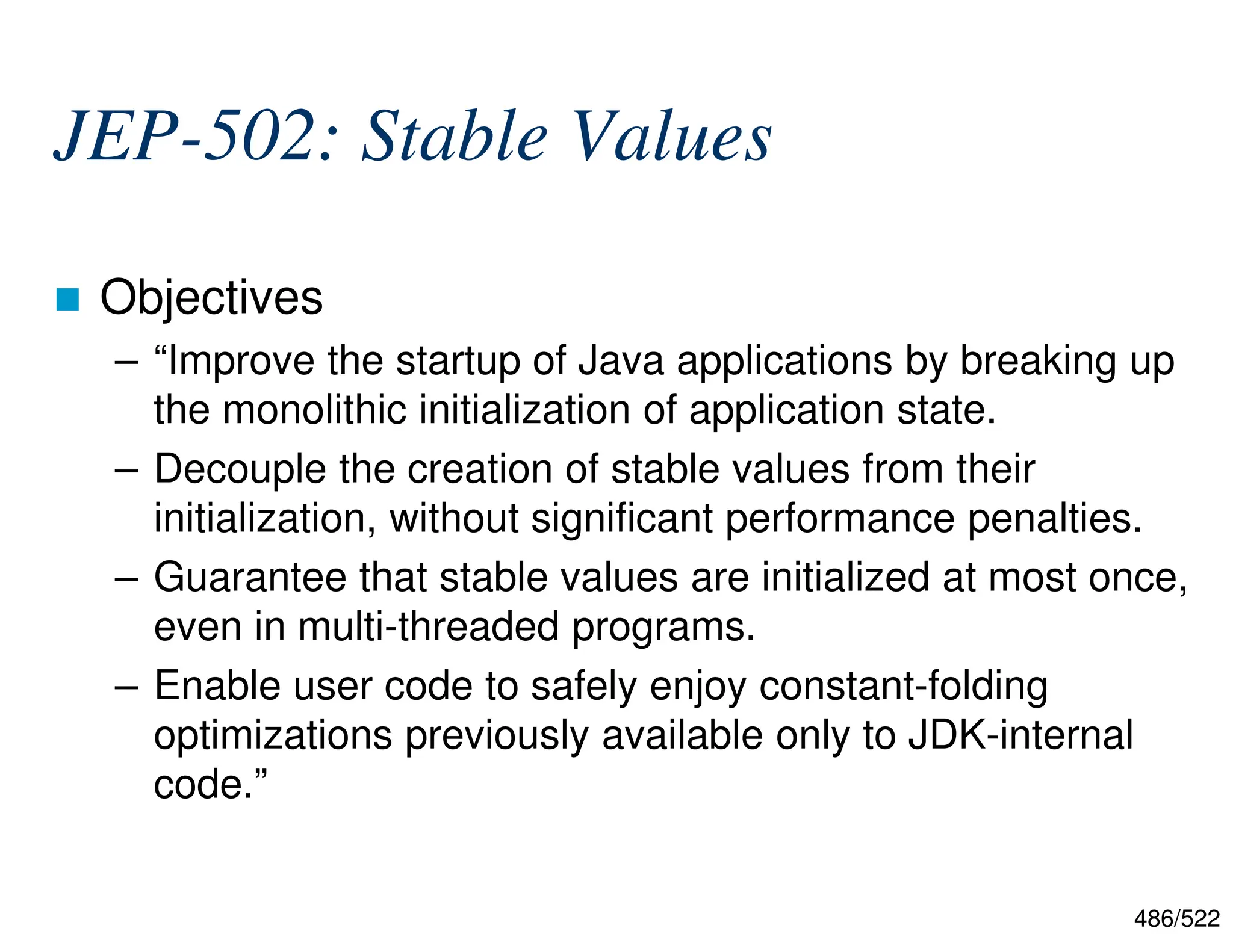 486/522 JEP-502: Stable Values  Objectives – “Improve the startup of Java applications by breaking up the monolithic initialization of application state. – Decouple the creation of stable values from their initialization, without significant performance penalties. – Guarantee that stable values are initialized at most once, even in multi-threaded programs. – Enable user code to safely enjoy constant-folding optimizations previously available only to JDK-internal code.” 