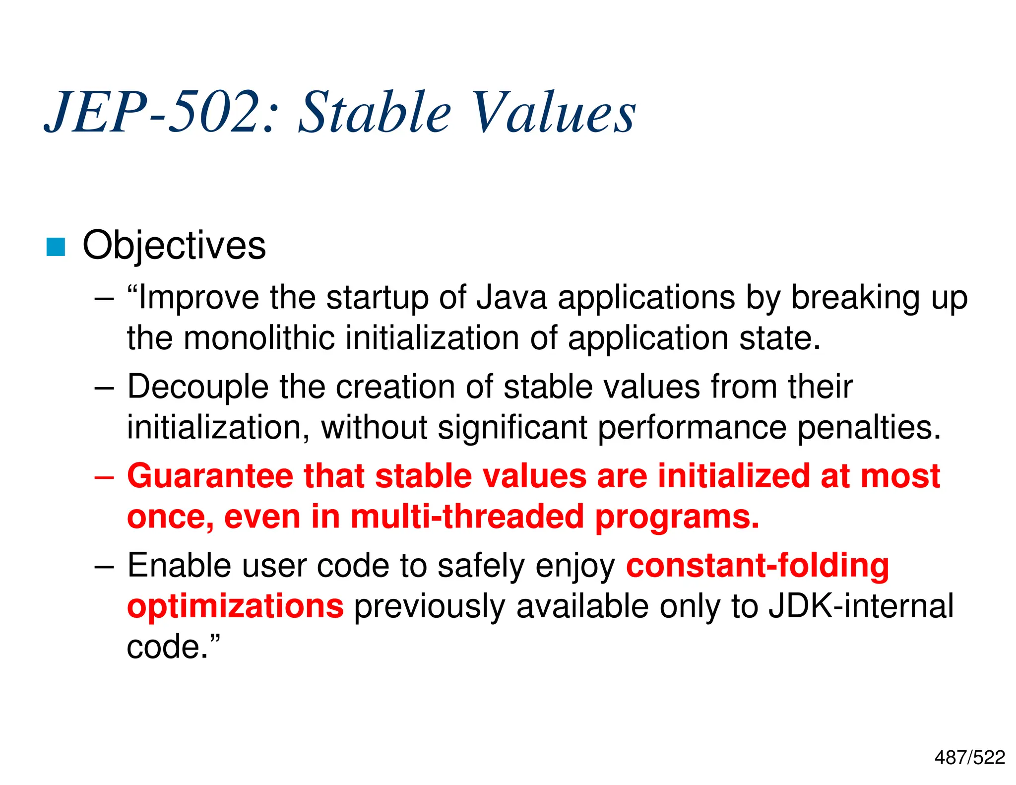 487/522 JEP-502: Stable Values  Objectives – “Improve the startup of Java applications by breaking up the monolithic initialization of application state. – Decouple the creation of stable values from their initialization, without significant performance penalties. – Guarantee that stable values are initialized at most once, even in multi-threaded programs. – Enable user code to safely enjoy constant-folding optimizations previously available only to JDK-internal code.” 
