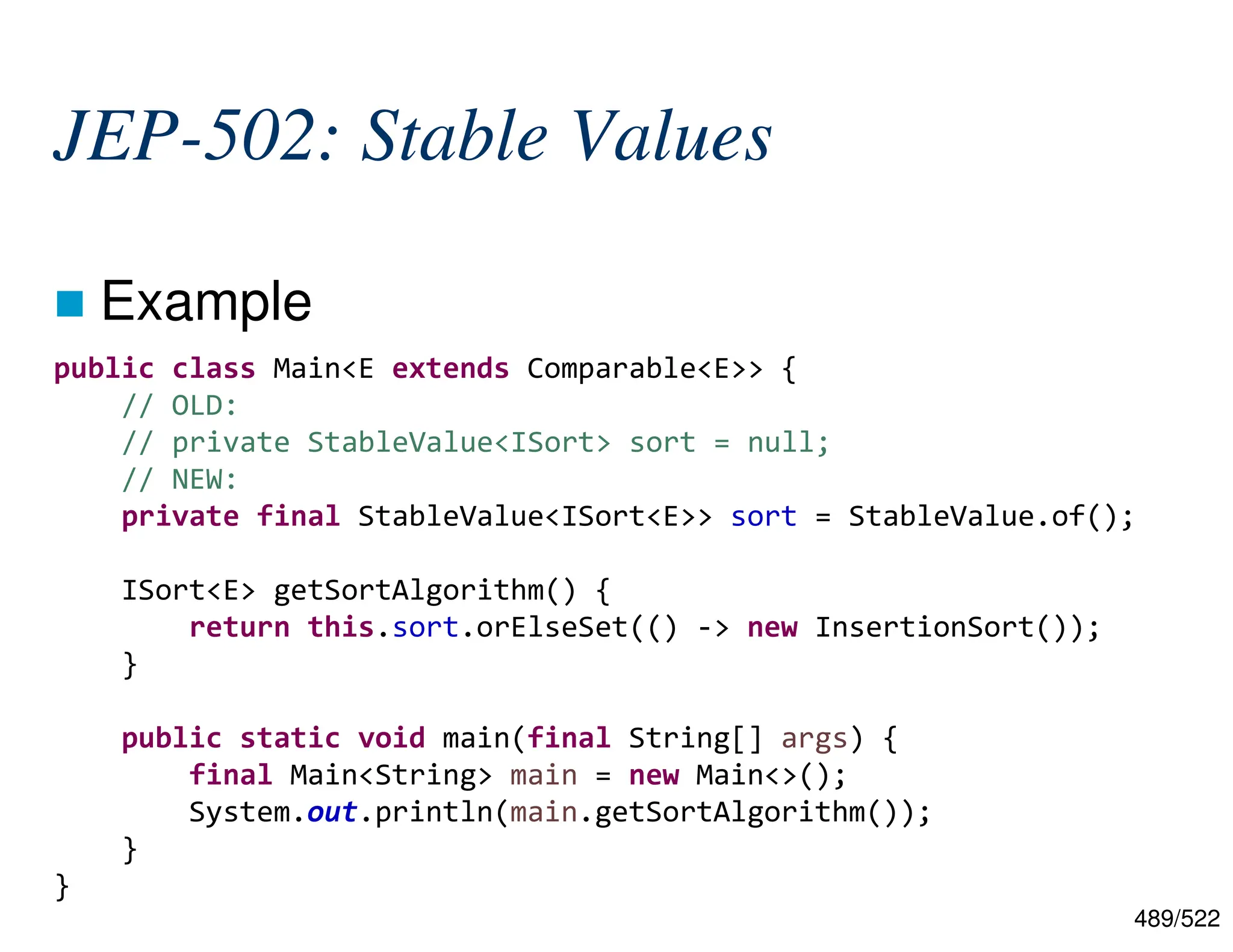 489/522 JEP-502: Stable Values  Example public class Main<E extends Comparable<E>> { // OLD: // private StableValue<ISort> sort = null; // NEW: private final StableValue<ISort<E>> sort = StableValue.of(); ISort<E> getSortAlgorithm() { return this.sort.orElseSet(() -> new InsertionSort()); } public static void main(final String[] args) { final Main<String> main = new Main<>(); System.out.println(main.getSortAlgorithm()); } } 