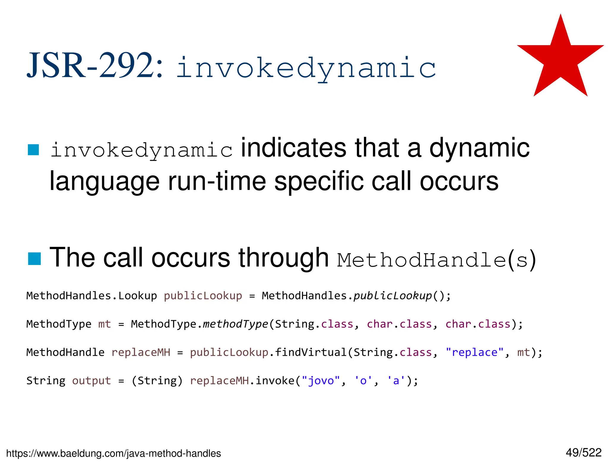 49/522 JSR-292: invokedynamic  invokedynamic indicates that a dynamic language run-time specific call occurs  The call occurs through MethodHandle(s) https://www.baeldung.com/java-method-handles MethodHandles.Lookup publicLookup = MethodHandles.publicLookup(); MethodType mt = MethodType.methodType(String.class, char.class, char.class); MethodHandle replaceMH = publicLookup.findVirtual(String.class, "replace", mt); String output = (String) replaceMH.invoke("jovo", 'o', 'a'); 