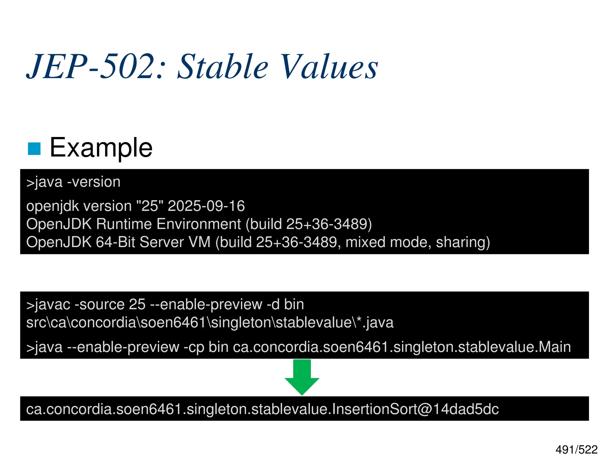 491/522 JEP-502: Stable Values  Example >javac -source 25 --enable-preview -d bin srccaconcordiasoen6461singletonstablevalue*.java >java --enable-preview -cp bin ca.concordia.soen6461.singleton.stablevalue.Main >java -version openjdk version "25" 2025-09-16 OpenJDK Runtime Environment (build 25+36-3489) OpenJDK 64-Bit Server VM (build 25+36-3489, mixed mode, sharing) ca.concordia.soen6461.singleton.stablevalue.InsertionSort@14dad5dc 