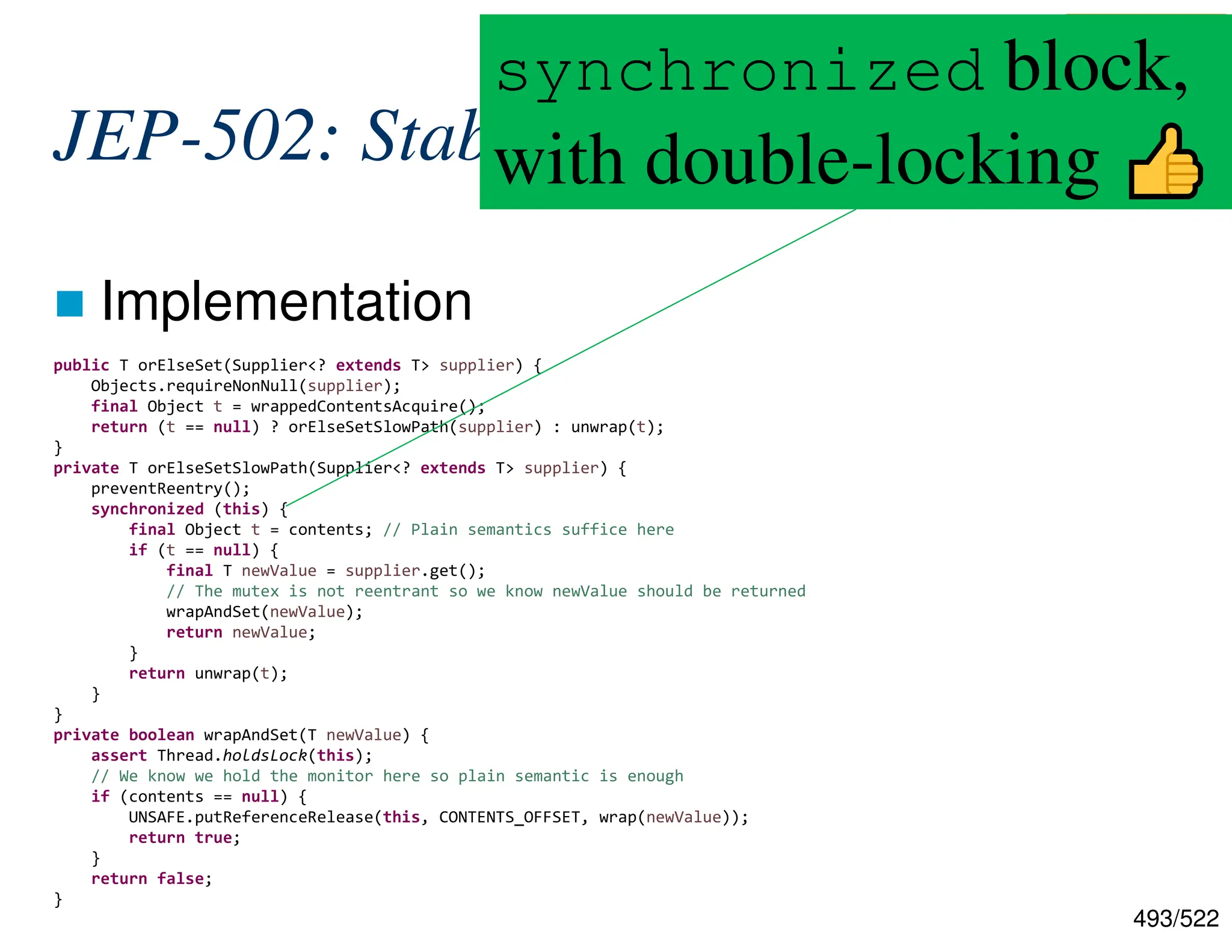 493/522 JEP-502: Stable Values  Implementation public T orElseSet(Supplier<? extends T> supplier) { Objects.requireNonNull(supplier); final Object t = wrappedContentsAcquire(); return (t == null) ? orElseSetSlowPath(supplier) : unwrap(t); } private T orElseSetSlowPath(Supplier<? extends T> supplier) { preventReentry(); synchronized (this) { final Object t = contents; // Plain semantics suffice here if (t == null) { final T newValue = supplier.get(); // The mutex is not reentrant so we know newValue should be returned wrapAndSet(newValue); return newValue; } return unwrap(t); } } private boolean wrapAndSet(T newValue) { assert Thread.holdsLock(this); // We know we hold the monitor here so plain semantic is enough if (contents == null) { UNSAFE.putReferenceRelease(this, CONTENTS_OFFSET, wrap(newValue)); return true; } return false; } https://github.com/openjdk/jdk/blob/c6c451ac392cdb54 5ab43dd46918eca6c47cc5f0/src/java.base/share/class es/jdk/internal/lang/stable/StableValueImpl.java#L127 synchronized block, with double-locking 