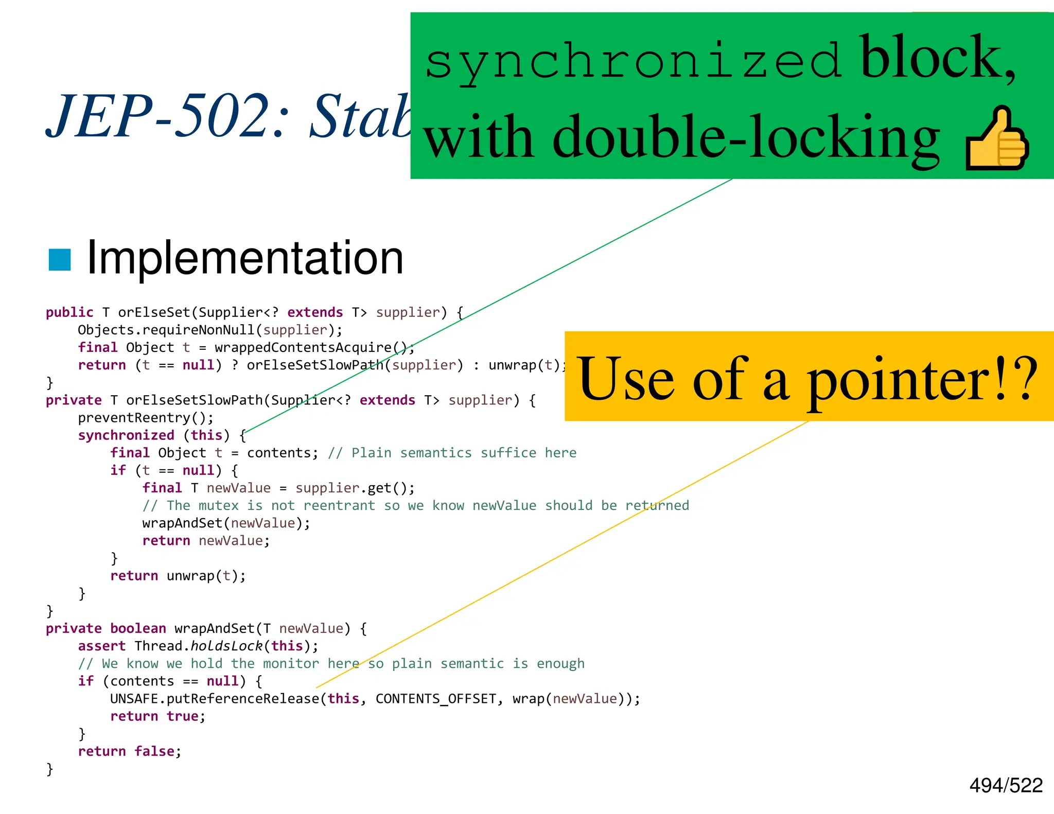 494/522 JEP-502: Stable Values  Implementation public T orElseSet(Supplier<? extends T> supplier) { Objects.requireNonNull(supplier); final Object t = wrappedContentsAcquire(); return (t == null) ? orElseSetSlowPath(supplier) : unwrap(t); } private T orElseSetSlowPath(Supplier<? extends T> supplier) { preventReentry(); synchronized (this) { final Object t = contents; // Plain semantics suffice here if (t == null) { final T newValue = supplier.get(); // The mutex is not reentrant so we know newValue should be returned wrapAndSet(newValue); return newValue; } return unwrap(t); } } private boolean wrapAndSet(T newValue) { assert Thread.holdsLock(this); // We know we hold the monitor here so plain semantic is enough if (contents == null) { UNSAFE.putReferenceRelease(this, CONTENTS_OFFSET, wrap(newValue)); return true; } return false; } Use of a pointer!? https://github.com/openjdk/jdk/blob/c6c451ac392cdb54 5ab43dd46918eca6c47cc5f0/src/java.base/share/class es/jdk/internal/lang/stable/StableValueImpl.java#L127 synchronized block, with double-locking 