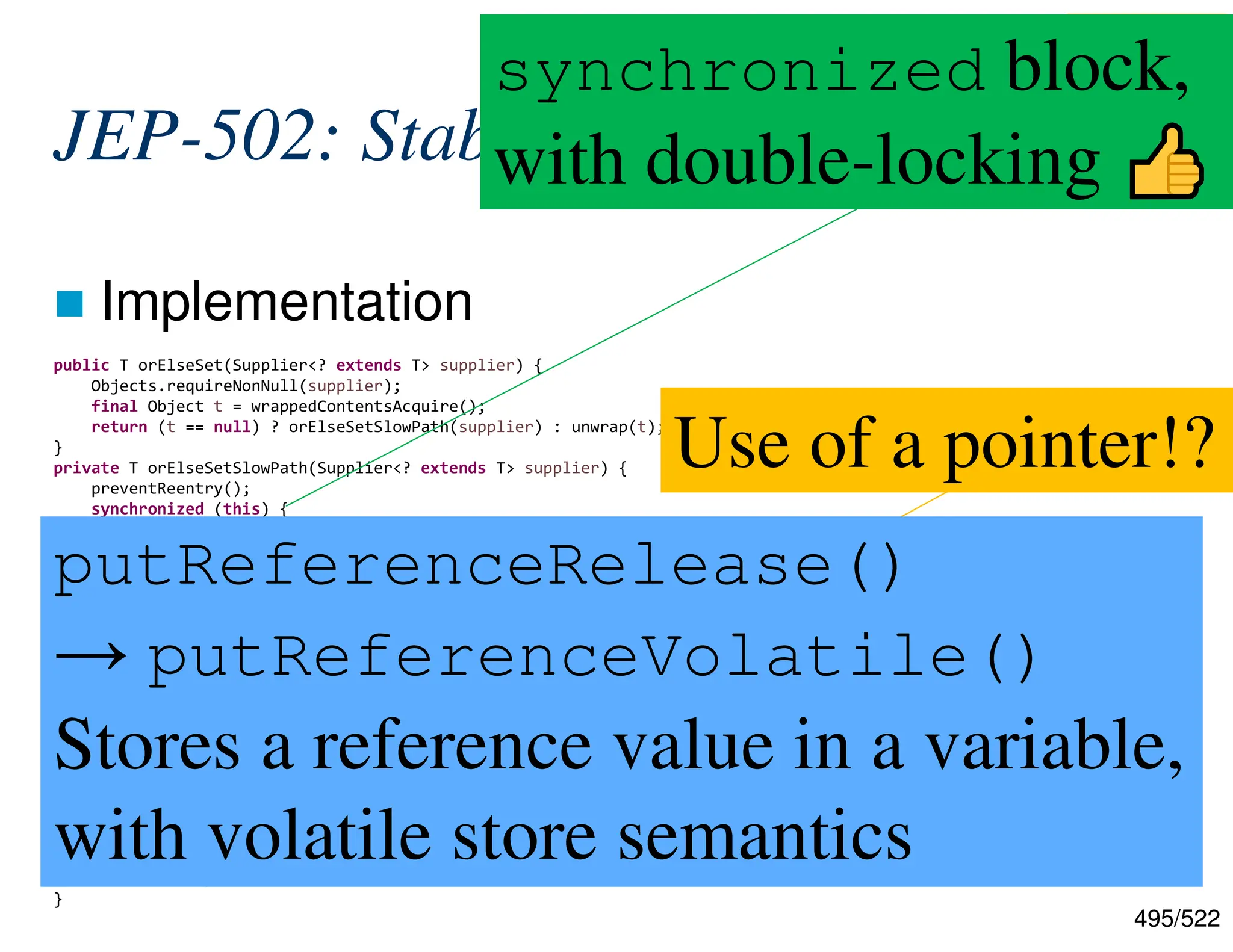 495/522 JEP-502: Stable Values  Implementation public T orElseSet(Supplier<? extends T> supplier) { Objects.requireNonNull(supplier); final Object t = wrappedContentsAcquire(); return (t == null) ? orElseSetSlowPath(supplier) : unwrap(t); } private T orElseSetSlowPath(Supplier<? extends T> supplier) { preventReentry(); synchronized (this) { final Object t = contents; // Plain semantics suffice here if (t == null) { final T newValue = supplier.get(); // The mutex is not reentrant so we know newValue should be returned wrapAndSet(newValue); return newValue; } return unwrap(t); } } private boolean wrapAndSet(T newValue) { assert Thread.holdsLock(this); // We know we hold the monitor here so plain semantic is enough if (contents == null) { UNSAFE.putReferenceRelease(this, CONTENTS_OFFSET, wrap(newValue)); return true; } return false; } Use of a pointer!? https://github.com/openjdk/jdk/blob/c6c451ac392cdb54 5ab43dd46918eca6c47cc5f0/src/java.base/share/class es/jdk/internal/lang/stable/StableValueImpl.java#L127 synchronized block, with double-locking putReferenceRelease() → putReferenceVolatile() Stores a reference value in a variable, with volatile store semantics 