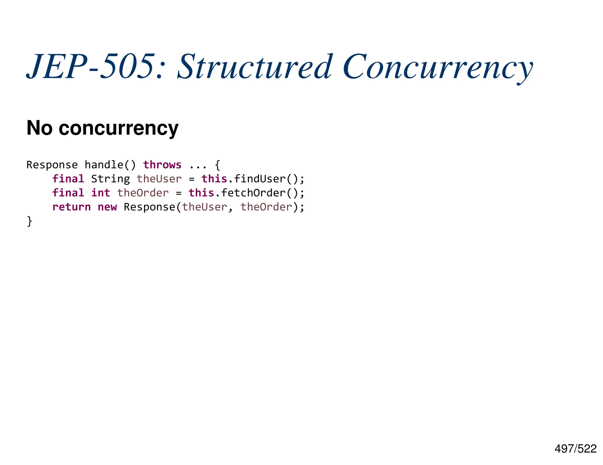 497/522 JEP-505: Structured Concurrency No concurrency  Response handle() throws ... { final String theUser = this.findUser(); final int theOrder = this.fetchOrder(); return new Response(theUser, theOrder); } 