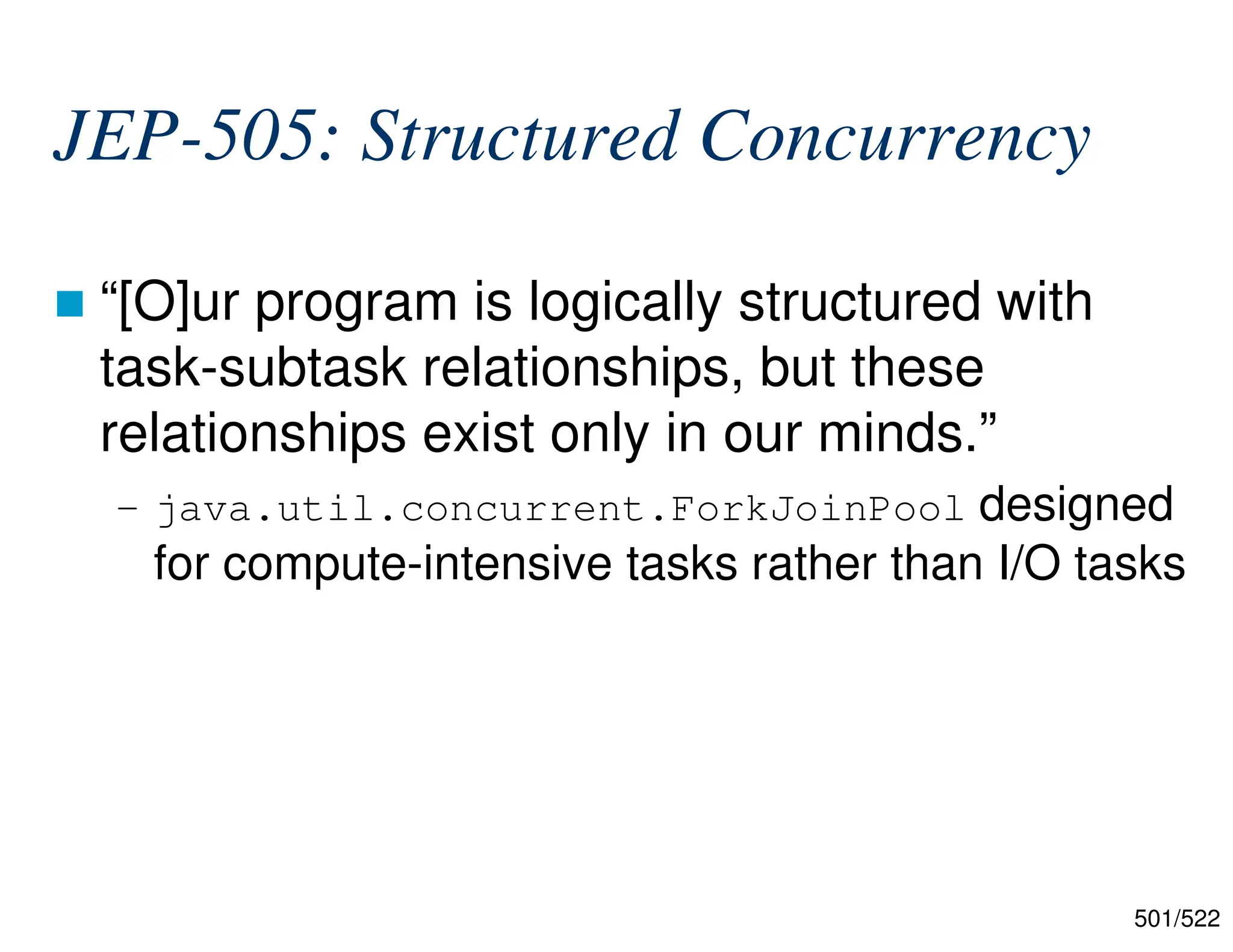 501/522 JEP-505: Structured Concurrency  “[O]ur program is logically structured with task-subtask relationships, but these relationships exist only in our minds.” – java.util.concurrent.ForkJoinPool designed for compute-intensive tasks rather than I/O tasks 