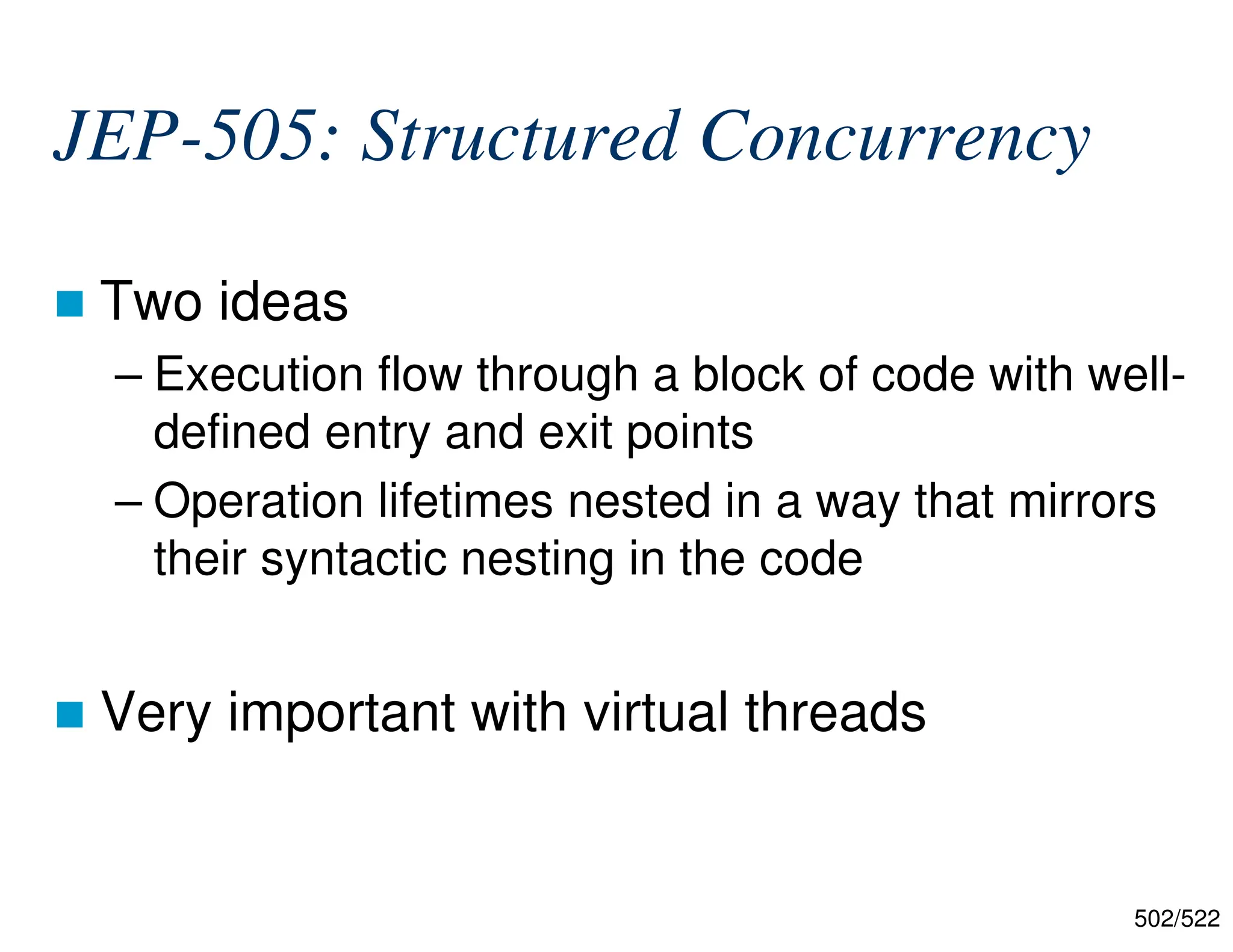 502/522 JEP-505: Structured Concurrency  Two ideas – Execution flow through a block of code with well- defined entry and exit points – Operation lifetimes nested in a way that mirrors their syntactic nesting in the code  Very important with virtual threads 