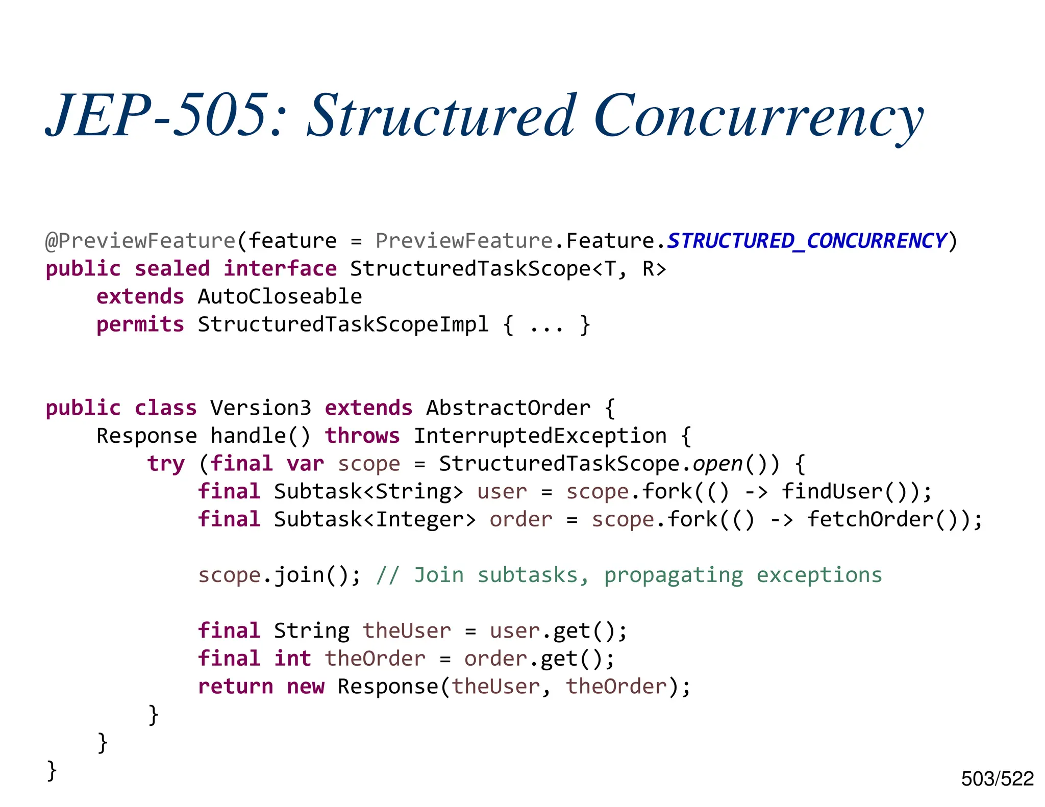 503/522 JEP-505: Structured Concurrency @PreviewFeature(feature = PreviewFeature.Feature.STRUCTURED_CONCURRENCY) public sealed interface StructuredTaskScope<T, R> extends AutoCloseable permits StructuredTaskScopeImpl { ... } public class Version3 extends AbstractOrder { Response handle() throws InterruptedException { try (final var scope = StructuredTaskScope.open()) { final Subtask<String> user = scope.fork(() -> findUser()); final Subtask<Integer> order = scope.fork(() -> fetchOrder()); scope.join(); // Join subtasks, propagating exceptions final String theUser = user.get(); final int theOrder = order.get(); return new Response(theUser, theOrder); } } } 