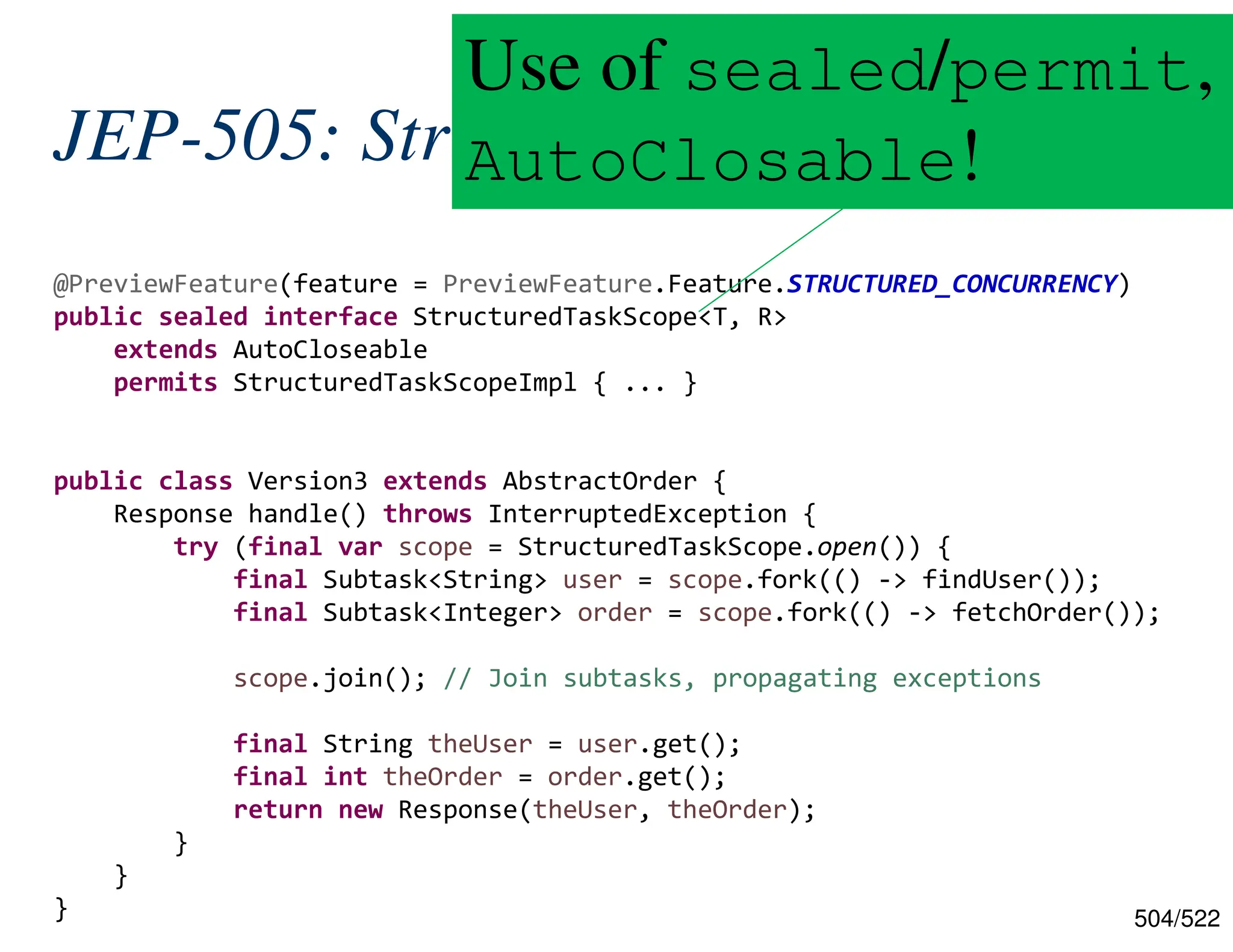 504/522 JEP-505: Structured Concurrency @PreviewFeature(feature = PreviewFeature.Feature.STRUCTURED_CONCURRENCY) public sealed interface StructuredTaskScope<T, R> extends AutoCloseable permits StructuredTaskScopeImpl { ... } public class Version3 extends AbstractOrder { Response handle() throws InterruptedException { try (final var scope = StructuredTaskScope.open()) { final Subtask<String> user = scope.fork(() -> findUser()); final Subtask<Integer> order = scope.fork(() -> fetchOrder()); scope.join(); // Join subtasks, propagating exceptions final String theUser = user.get(); final int theOrder = order.get(); return new Response(theUser, theOrder); } } } Use of sealed/permit, AutoClosable! 