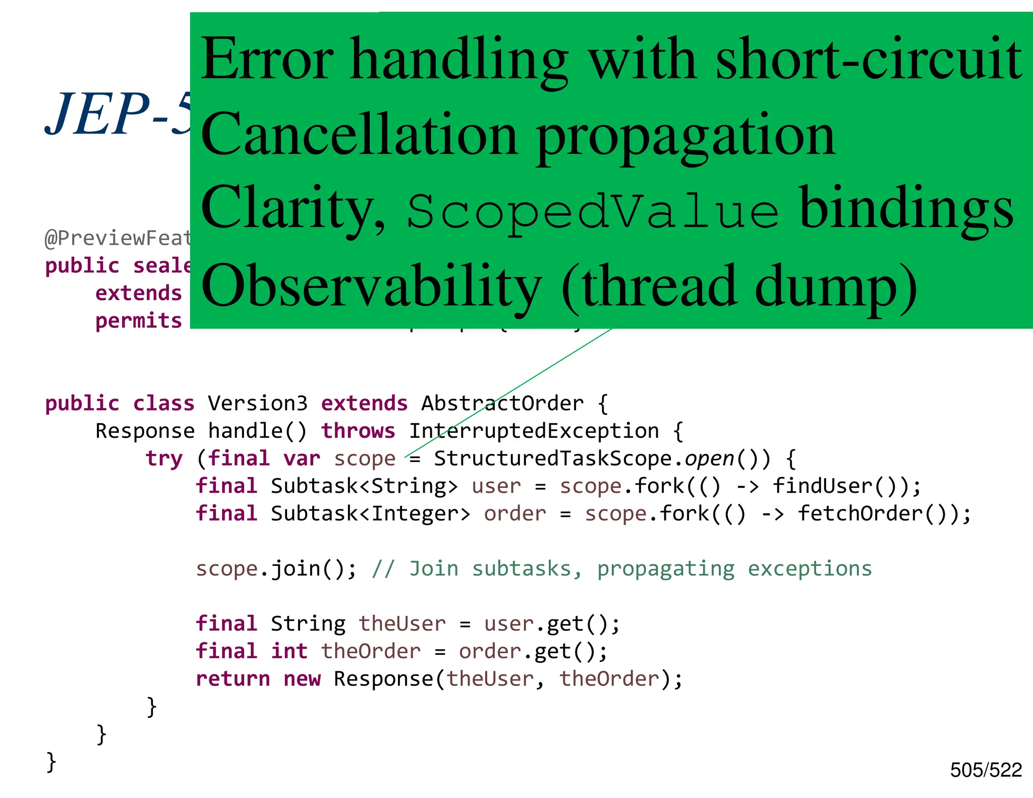 505/522 JEP-505: Structured Concurrency @PreviewFeature(feature = PreviewFeature.Feature.STRUCTURED_CONCURRENCY) public sealed interface StructuredTaskScope<T, R> extends AutoCloseable permits StructuredTaskScopeImpl { ... } public class Version3 extends AbstractOrder { Response handle() throws InterruptedException { try (final var scope = StructuredTaskScope.open()) { final Subtask<String> user = scope.fork(() -> findUser()); final Subtask<Integer> order = scope.fork(() -> fetchOrder()); scope.join(); // Join subtasks, propagating exceptions final String theUser = user.get(); final int theOrder = order.get(); return new Response(theUser, theOrder); } } } Use of sealed/permit, AutoClosable! Error handling with short-circuit Cancellation propagation Clarity, ScopedValue bindings Observability (thread dump) 