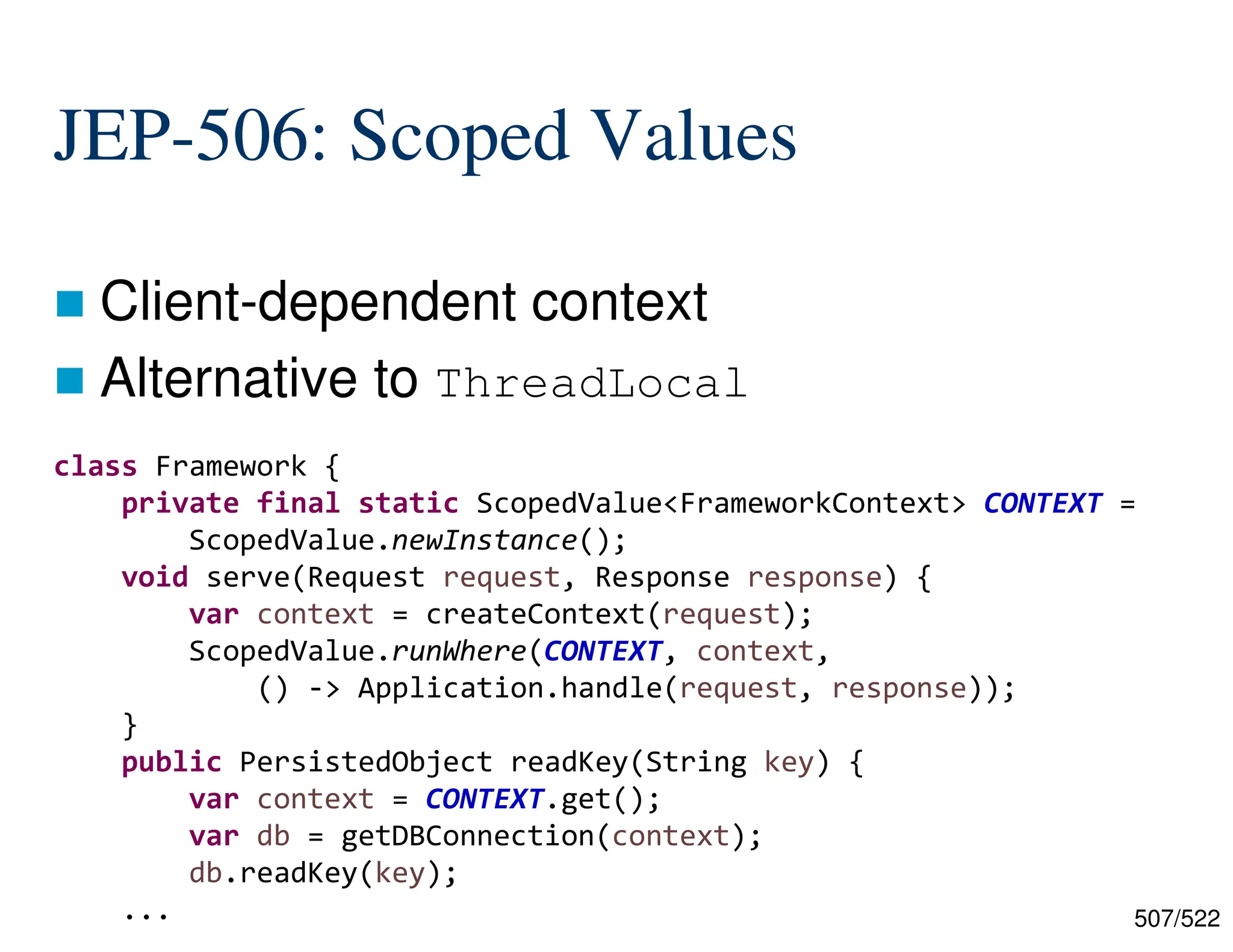 507/522 JEP-506: Scoped Values  Client-dependent context  Alternative to ThreadLocal class Framework { private final static ScopedValue<FrameworkContext> CONTEXT = ScopedValue.newInstance(); void serve(Request request, Response response) { var context = createContext(request); ScopedValue.runWhere(CONTEXT, context, () -> Application.handle(request, response)); } public PersistedObject readKey(String key) { var context = CONTEXT.get(); var db = getDBConnection(context); db.readKey(key); ... 
