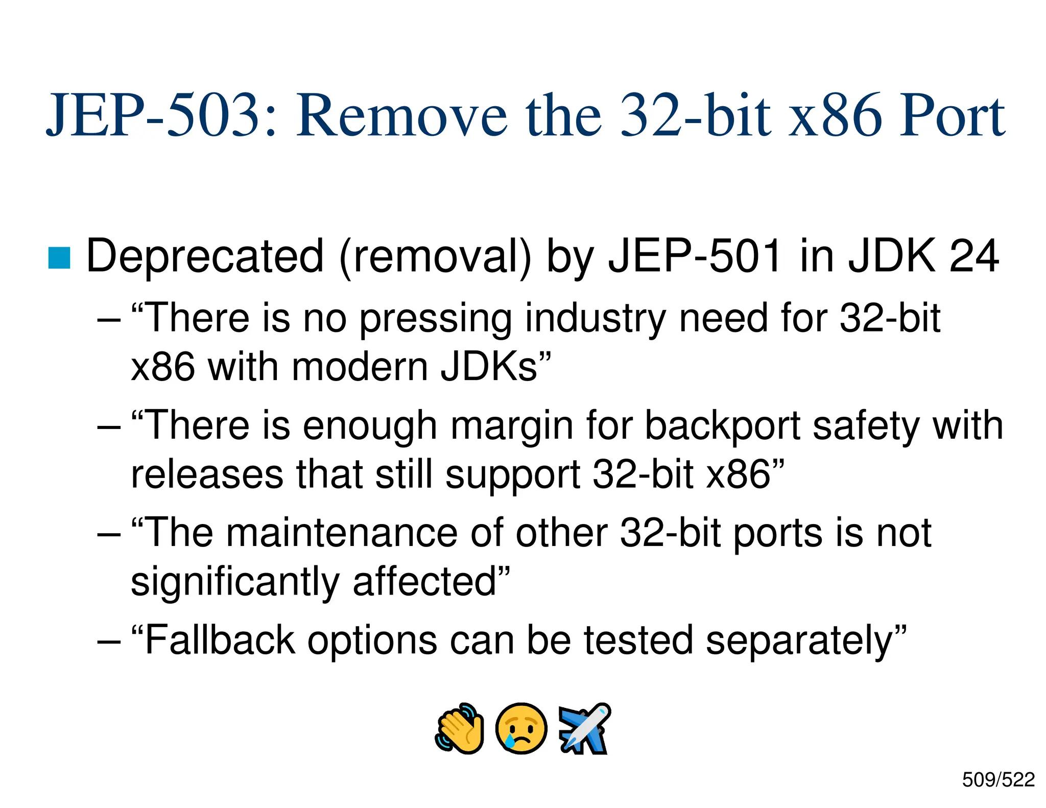 509/522 JEP-503: Remove the 32-bit x86 Port  Deprecated (removal) by JEP-501 in JDK 24 – “There is no pressing industry need for 32-bit x86 with modern JDKs” – “There is enough margin for backport safety with releases that still support 32-bit x86” – “The maintenance of other 32-bit ports is not significantly affected” – “Fallback options can be tested separately” 