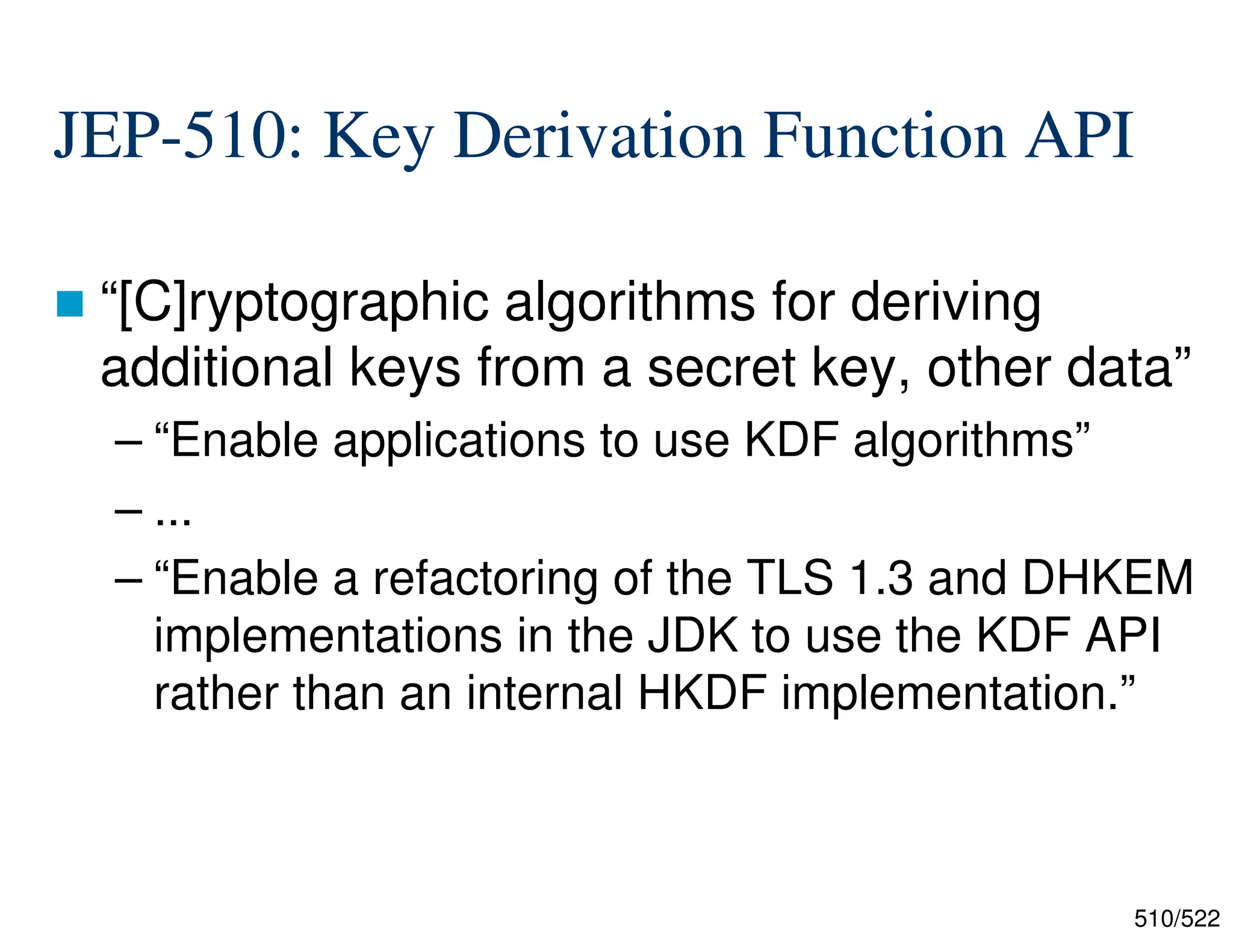 510/522 JEP-510: Key Derivation Function API  “[C]ryptographic algorithms for deriving additional keys from a secret key, other data” – “Enable applications to use KDF algorithms” – ... – “Enable a refactoring of the TLS 1.3 and DHKEM implementations in the JDK to use the KDF API rather than an internal HKDF implementation.” 