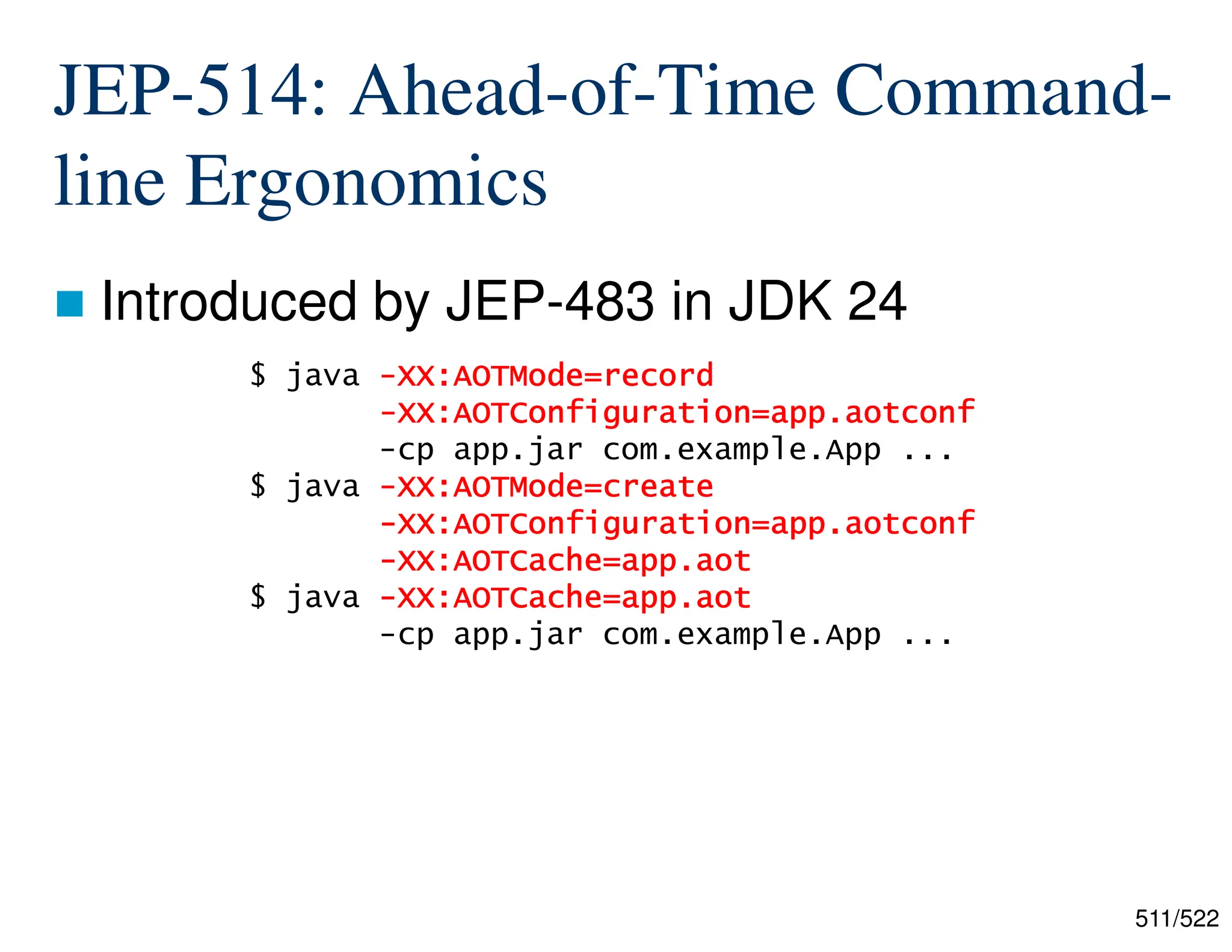 511/522 JEP-514: Ahead-of-Time Command- line Ergonomics  Introduced by JEP-483 in JDK 24 $ java - - - -XX:AOTMode=record XX:AOTMode=record XX:AOTMode=record XX:AOTMode=record - - - -XX:AOTConfiguration=app.aotconf XX:AOTConfiguration=app.aotconf XX:AOTConfiguration=app.aotconf XX:AOTConfiguration=app.aotconf -cp app.jar com.example.App ... $ java - - - -XX:AOTMode=create XX:AOTMode=create XX:AOTMode=create XX:AOTMode=create - - - -XX:AOTConfiguration=app.aotconf XX:AOTConfiguration=app.aotconf XX:AOTConfiguration=app.aotconf XX:AOTConfiguration=app.aotconf - - - -XX:AOTCache=app.aot XX:AOTCache=app.aot XX:AOTCache=app.aot XX:AOTCache=app.aot $ java - - - -XX:AOTCache=app.aot XX:AOTCache=app.aot XX:AOTCache=app.aot XX:AOTCache=app.aot -cp app.jar com.example.App ... 