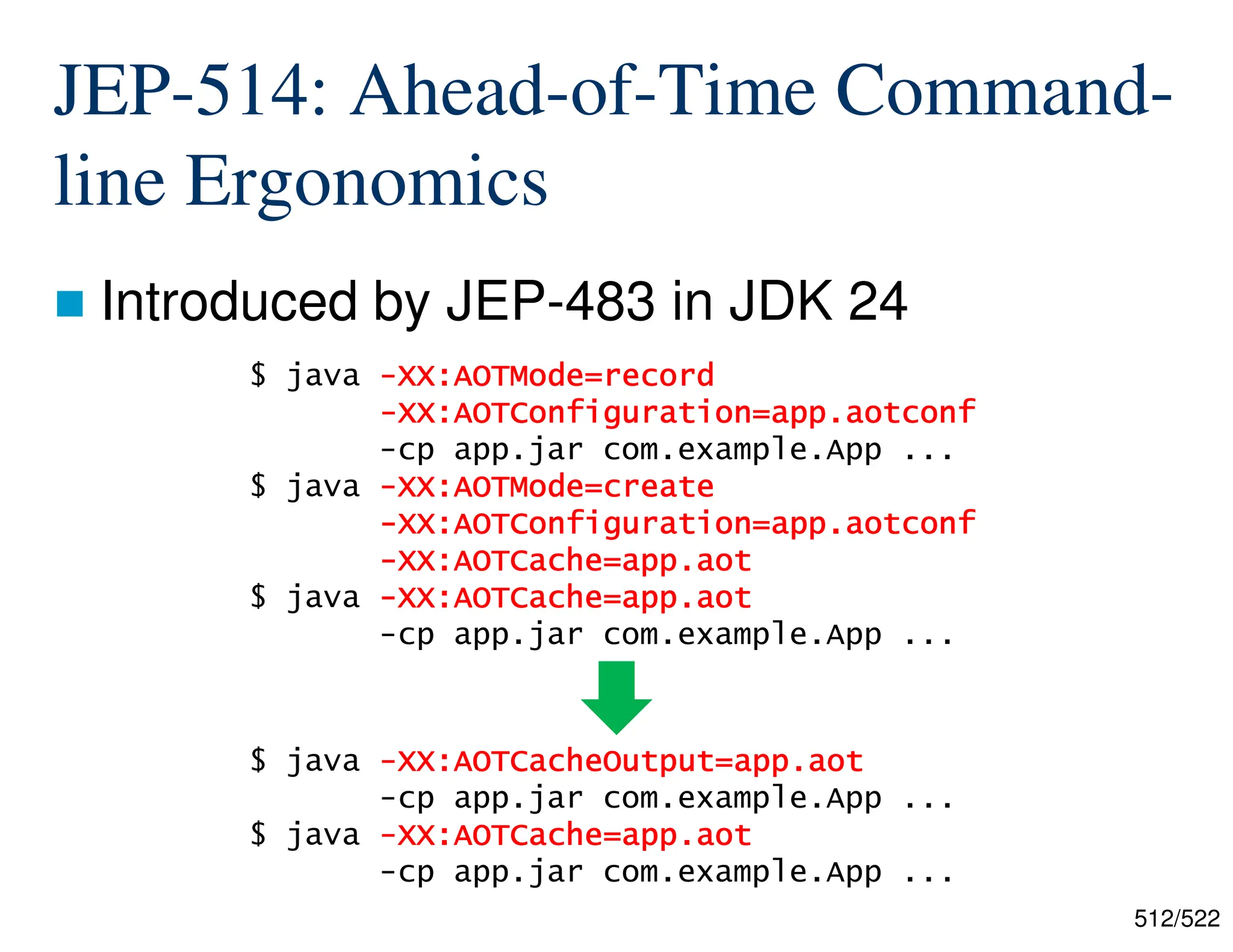 512/522 JEP-514: Ahead-of-Time Command- line Ergonomics  Introduced by JEP-483 in JDK 24 $ java - - - -XX:AOTMode=record XX:AOTMode=record XX:AOTMode=record XX:AOTMode=record - - - -XX:AOTConfiguration=app.aotconf XX:AOTConfiguration=app.aotconf XX:AOTConfiguration=app.aotconf XX:AOTConfiguration=app.aotconf -cp app.jar com.example.App ... $ java - - - -XX:AOTMode=create XX:AOTMode=create XX:AOTMode=create XX:AOTMode=create - - - -XX:AOTConfiguration=app.aotconf XX:AOTConfiguration=app.aotconf XX:AOTConfiguration=app.aotconf XX:AOTConfiguration=app.aotconf - - - -XX:AOTCache=app.aot XX:AOTCache=app.aot XX:AOTCache=app.aot XX:AOTCache=app.aot $ java - - - -XX:AOTCache=app.aot XX:AOTCache=app.aot XX:AOTCache=app.aot XX:AOTCache=app.aot -cp app.jar com.example.App ... $ java - - - -XX:AOTCacheOutput=app.aot XX:AOTCacheOutput=app.aot XX:AOTCacheOutput=app.aot XX:AOTCacheOutput=app.aot -cp app.jar com.example.App ... $ java - - - -XX:AOTCache=app.aot XX:AOTCache=app.aot XX:AOTCache=app.aot XX:AOTCache=app.aot -cp app.jar com.example.App ... 