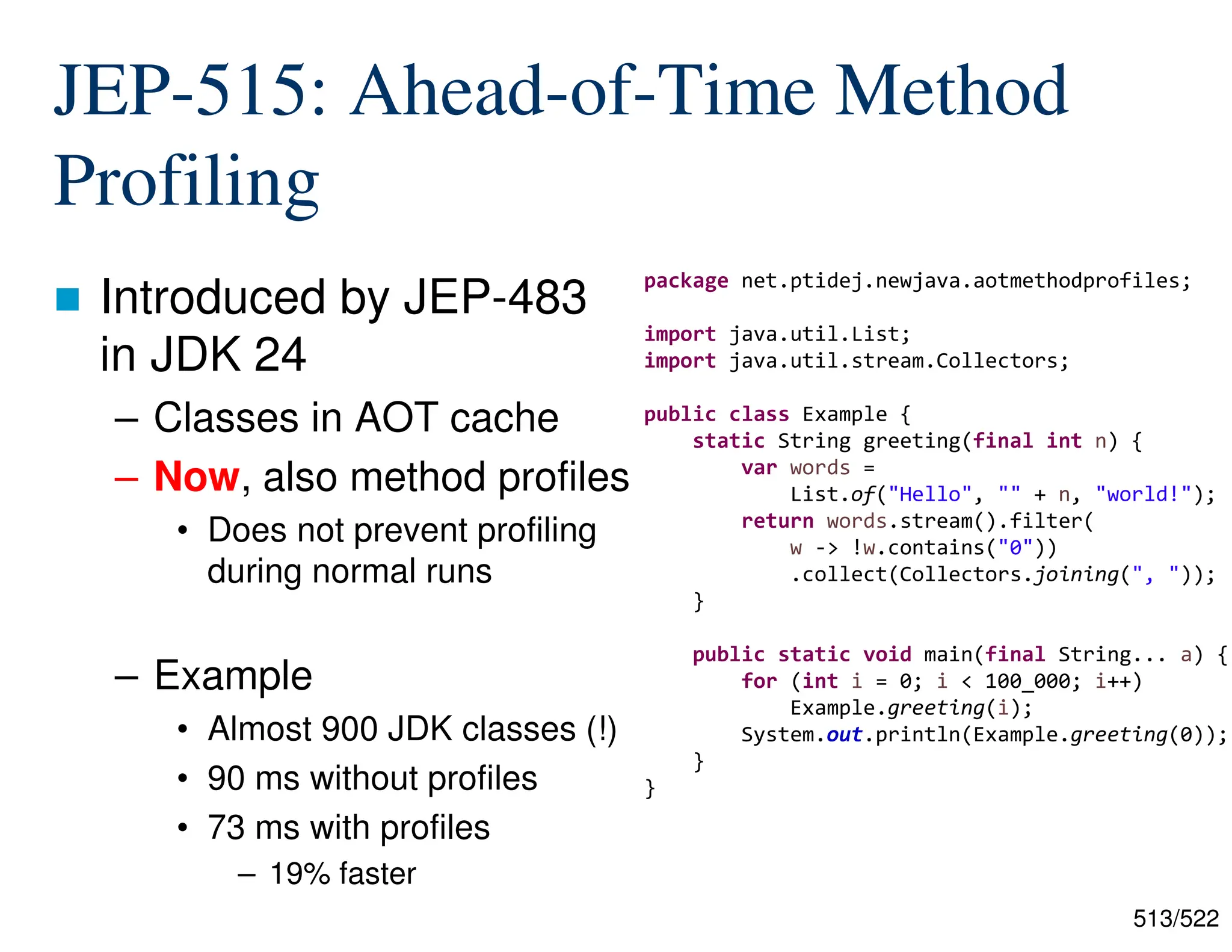 513/522 JEP-515: Ahead-of-Time Method Profiling  Introduced by JEP-483 in JDK 24 – Classes in AOT cache – Now, also method profiles • Does not prevent profiling during normal runs – Example • Almost 900 JDK classes (!) • 90 ms without profiles • 73 ms with profiles – 19% faster package net.ptidej.newjava.aotmethodprofiles; import java.util.List; import java.util.stream.Collectors; public class Example { static String greeting(final int n) { var words = List.of("Hello", "" + n, "world!"); return words.stream().filter( w -> !w.contains("0")) .collect(Collectors.joining(", ")); } public static void main(final String... a) { for (int i = 0; i < 100_000; i++) Example.greeting(i); System.out.println(Example.greeting(0)); } } 