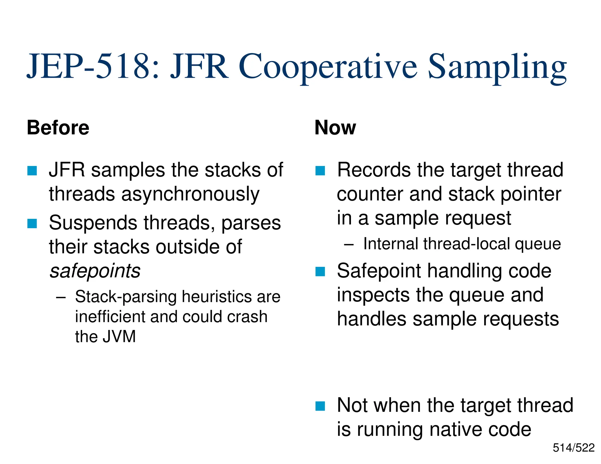 514/522 JEP-518: JFR Cooperative Sampling Before  JFR samples the stacks of threads asynchronously  Suspends threads, parses their stacks outside of safepoints – Stack-parsing heuristics are inefficient and could crash the JVM Now  Records the target thread counter and stack pointer in a sample request – Internal thread-local queue  Safepoint handling code inspects the queue and handles sample requests  Not when the target thread is running native code 